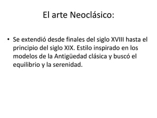 El arte Neoclásico:
• Se extendió desde finales del siglo XVIII hasta el
principio del siglo XIX. Estilo inspirado en los
modelos de la Antigüedad clásica y buscó el
equilibrio y la serenidad.
 