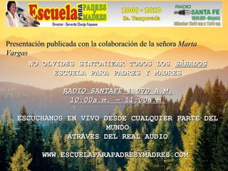 NO OLVIDES SINTONIZAR TODOS LOS  SÁBADOS ESCUELA PARA PADRES Y MADRES RADIO SANTAFE 1.070 A.M. 10:00a.m. – 11:00a.m. ESCUCHANOS EN VIVO DESDE CUALQUIER PARTE DEL MUNDO ATRAVES DEL REAL AUDIO WWW.ESCUELAPARAPADRESYMADRES.COM  Presentación publicada con la colaboración de la señora  Marta Vargas 