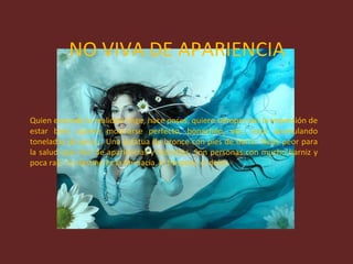 NO VIVA DE APARIENCIA Quien esconde la realidad finge, hace poses, quiere siempre dar la impresión de estar bien, quiere mostrarse perfecto, bonachón, etc., está acumulando toneladas de peso... Una estatua de bronce con pies de barro. Nada peor para la salud que vivir de apariencias y fachadas. Son personas con mucho barniz y poca raíz. Su destino es la farmacia, el hospital, el dolor. 