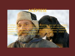ACÉPTESE El rechazo de sí mismo, la ausencia de autoestima, hace que nos volvamos ajenos de nosotros mismos. Ser uno mismo es el núcleo de una vida saludable. Quienes no se aceptan a si mismos, son envidiosos, celosos, imitadores, competitivos, destructivos. Aceptarse, aceptar ser aceptado, aceptar las críticas, es sabiduría, buen sentido y terapia. 