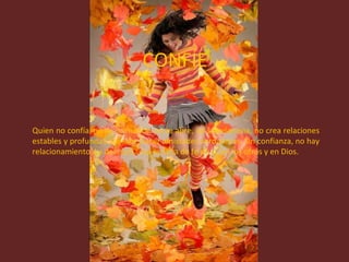 CONFÍE Quien no confía, no se comunica, no se abre, no se relaciona, no crea relaciones estables y profundas, no sabe hacer amistades verdaderas. Sin confianza, no hay relacionamiento. La desconfianza es falta de fe en sí, en los otros y en Dios.  
