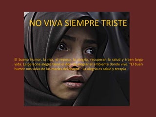 NO VIVA SIEMPRE TRISTE El bueno humor, la risa, el reposo, la alegría, recuperan la salud y traen larga vida. La persona alegre tiene el don de alegrar el ambiente donde vive. “El buen humor nos salva de las manos del doctor”. La alegría es salud y terapia 