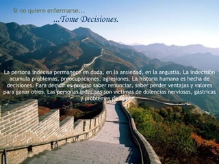 Si no quiere enfermarse...
                    ...Tome Decisiones.




La persona indecisa permanece en duda, en la ansiedad, en la angustia. La indecisión
  acumula problemas, preocupaciones, agresiones. La historia humana es hecha de
 decisiones. Para decidir es preciso saber renunciar, saber perder ventajas y valores
para ganar otros. Las personas indecisas son víctimas de dolencias nerviosas, gástricas
                               y problemas de la piel.
 