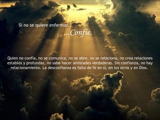 Si no se quiere enfermar...
                               ...Confie.

Quien no confía, no se comunica, no se abre, no se relaciona, no crea relaciones
estables y profundas, no sabe hacer amistades verdaderas. Sin confianza, no hay
  relacionamiento. La desconfianza es falta de fe en sí, en los otros y en Dios.
 