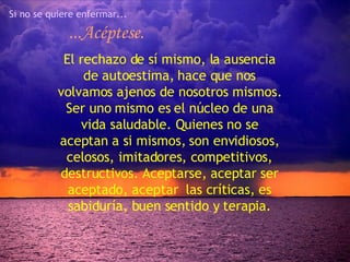 Si no se quiere enfermar... ...Acéptese. El rechazo de sí mismo, la ausencia de autoestima, hace que nos volvamos ajenos de nosotros mismos. Ser uno mismo es el núcleo de una vida saludable. Quienes no se aceptan a si mismos, son envidiosos, celosos, imitadores, competitivos, destructivos. Aceptarse, aceptar ser aceptado, aceptar  las críticas, es sabiduría, buen sentido y terapia. 