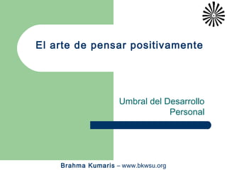 El arte de pensar positivamente




                    Umbral del Desarrollo
                                Personal




    Brahma Kumaris – www.bkwsu.org
 