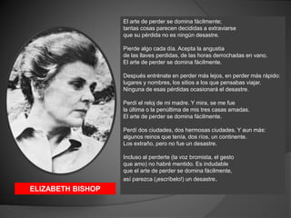 El arte de perder se domina fácilmente;
tantas cosas parecen decididas a extraviarse
que su pérdida no es ningún desastre....