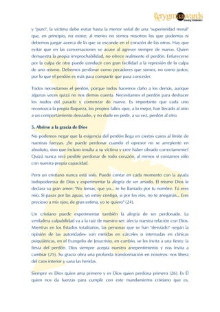  


y "puro", la víctima debe evitar hasta la menor señal de una "superioridad moral"
que, en principio, no existe; al menos no somos nosotros los que podemos ni
debemos juzgar acerca de lo que se esconde en el corazón de los otros. Hay que
evitar que en las conversaciones se acuse al agresor siempre de nuevo. Quien
demuestra la propia irreprochabilidad, no ofrece realmente el perdón. Enfurecerse
por la culpa de otro puede conducir con gran facilidad a la represión de la culpa
de uno mismo. Debemos perdonar como pecadores que somos, no como justos,
por lo que el perdón es más para compartir que para conceder.

Todos necesitamos el perdón, porque todos hacemos daño a los demás, aunque
algunas veces quizá no nos demos cuenta. Necesitamos el perdón para deshacer
los nudos del pasado y comenzar de nuevo. Es importante que cada uno
reconozca la propia flaqueza, los propios fallos -que, a lo mejor, han llevado al otro
a un comportamiento desviado-, y no dude en pedir, a su vez, perdón al otro.

5. Abrirse a la gracia de Dios

No podemos negar que la exigencia del perdón llega en ciertos casos al límite de
nuestras fuerzas. ¿Se puede perdonar cuando el opresor no se arrepiente en
absoluto, sino que incluso insulta a su víctima y cree haber obrado correctamente?
Quizá nunca será posible perdonar de todo corazón, al menos si contamos sólo
con nuestra propia capacidad.

Pero un cristiano nunca está solo. Puede contar en cada momento con la ayuda
todopoderosa de Dios y experimentar la alegría de ser amado. El mismo Dios le
declara su gran amor: "No temas, que yo... te he llamado por tu nombre. Tú eres
mío. Si pasas por las aguas, yo estoy contigo, si por los ríos, no te anegarán... Eres
precioso a mis ojos, de gran estima, yo te quiero" (24).

Un cristiano puede experimentar también la alegría de ser perdonado. La
verdadera culpabilidad va a la raíz de nuestro ser: afecta nuestra relación con Dios.
Mientras en los Estados totalitarios, las personas que se han "desviado" -según la
opinión de las autoridades- son metidas en cárceles o internadas en clínicas
psiquiátricas, en el Evangelio de Jesucristo, en cambio, se les invita a una fiesta: la
fiesta del perdón. Dios siempre acepta nuestro arrepentimiento y nos invita a
cambiar (25). Su gracia obra una profunda transformación en nosotros: nos libera
del caos interior y sana las heridas.

Siempre es Dios quien ama primero y es Dios quien perdona primero (26). Es Él
quien nos da fuerzas para cumplir con este mandamiento cristiano que es,


 
 