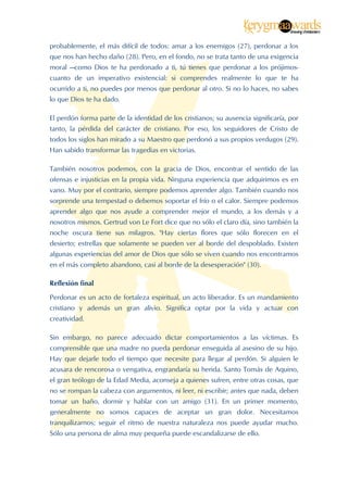  


probablemente, el más difícil de todos: amar a los enemigos (27), perdonar a los
que nos han hecho daño (28). Pero, en el fondo, no se trata tanto de una exigencia
moral —como Dios te ha perdonado a ti, tú tienes que perdonar a los prójimos-
cuanto de un imperativo existencial: si comprendes realmente lo que te ha
ocurrido a ti, no puedes por menos que perdonar al otro. Si no lo haces, no sabes
lo que Dios te ha dado.

El perdón forma parte de la identidad de los cristianos; su ausencia significaría, por
tanto, la pérdida del carácter de cristiano. Por eso, los seguidores de Cristo de
todos los siglos han mirado a su Maestro que perdonó a sus propios verdugos (29).
Han sabido transformar las tragedias en victorias.

También nosotros podemos, con la gracia de Dios, encontrar el sentido de las
ofensas e injusticias en la propia vida. Ninguna experiencia que adquirimos es en
vano. Muy por el contrario, siempre podemos aprender algo. También cuando nos
sorprende una tempestad o debemos soportar el frío o el calor. Siempre podemos
aprender algo que nos ayude a comprender mejor el mundo, a los demás y a
nosotros mismos. Gertrud von Le Fort dice que no sólo el claro día, sino también la
noche oscura tiene sus milagros. "Hay ciertas flores que sólo florecen en el
desierto; estrellas que solamente se pueden ver al borde del despoblado. Existen
algunas experiencias del amor de Dios que sólo se viven cuando nos encontramos
en el más completo abandono, casi al borde de la desesperación" (30).

Reflexión final

Perdonar es un acto de fortaleza espiritual, un acto liberador. Es un mandamiento
cristiano y además un gran alivio. Significa optar por la vida y actuar con
creatividad.

Sin embargo, no parece adecuado dictar comportamientos a las víctimas. Es
comprensible que una madre no pueda perdonar enseguida al asesino de su hijo.
Hay que dejarle todo el tiempo que necesite para llegar al perdón. Si alguien le
acusara de rencorosa o vengativa, engrandaría su herida. Santo Tomás de Aquino,
el gran teólogo de la Edad Media, aconseja a quienes sufren, entre otras cosas, que
no se rompan la cabeza con argumentos, ni leer, ni escribir; antes que nada, deben
tomar un baño, dormir y hablar con un amigo (31). En un primer momento,
generalmente no somos capaces de aceptar un gran dolor. Necesitamos
tranquilizarnos; seguir el ritmo de nuestra naturaleza nos puede ayudar mucho.
Sólo una persona de alma muy pequeña puede escandalizarse de ello.



 
 