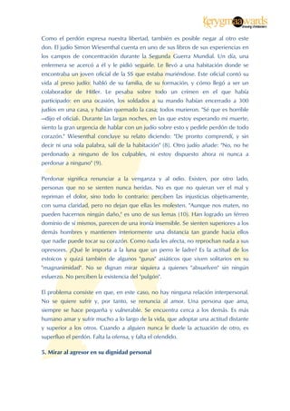  


Como el perdón expresa nuestra libertad, también es posible negar al otro este
don. El judío Simon Wiesenthal cuenta en uno de sus libros de sus experiencias en
los campos de concentración durante la Segunda Guerra Mundial. Un día, una
enfermera se acercó a él y le pidió seguirle. Le llevó a una habitación donde se
encontraba un joven oficial de la SS que estaba muriéndose. Este oficial contó su
vida al preso judío: habló de su familia, de su formación, y cómo llegó a ser un
colaborador de Hitler. Le pesaba sobre todo un crímen en el que había
participado: en una ocasión, los soldados a su mando habían encerrado a 300
judíos en una casa, y habían quemado la casa; todos murieron. "Sé que es horrible
—dijo el oficial-. Durante las largas noches, en las que estoy esperando mi muerte,
siento la gran urgencia de hablar con un judío sobre esto y pedirle perdón de todo
corazón." Wiesenthal concluye su relato diciendo: "De pronto comprendí, y sin
decir ni una sola palabra, salí de la habitación" (8). Otro judío añade: "No, no he
perdonado a ninguno de los culpables, ni estoy dispuesto ahora ni nunca a
perdonar a ninguno" (9).

Perdonar significa renunciar a la venganza y al odio. Existen, por otro lado,
personas que no se sienten nunca heridas. No es que no quieran ver el mal y
repriman el dolor, sino todo lo contrario: perciben las injusticias objetivamente,
con suma claridad, pero no dejan que ellas les molesten. "Aunque nos maten, no
pueden hacernos ningún daño," es uno de sus lemas (10). Han logrado un férreo
dominio de sí mismos, parecen de una ironía insensible. Se sienten superiores a los
demás hombres y mantienen interiormente una distancia tan grande hacia ellos
que nadie puede tocar su corazón. Como nada les afecta, no reprochan nada a sus
opresores. ¿Qué le importa a la luna que un perro le ladre? Es la actitud de los
estoicos y quizá también de algunos "gurus" asiáticos que viven solitarios en su
"magnanimidad". No se dignan mirar siquiera a quienes "absuelven" sin ningún
esfuerzo. No perciben la existencia del "pulgón".

El problema consiste en que, en este caso, no hay ninguna relación interpersonal.
No se quiere sufrir y, por tanto, se renuncia al amor. Una persona que ama,
siempre se hace pequeña y vulnerable. Se encuentra cerca a los demás. Es más
humano amar y sufrir mucho a lo largo de la vida, que adoptar una actitud distante
y superior a los otros. Cuando a alguien nunca le duele la actuación de otro, es
superfluo el perdón. Falta la ofensa, y falta el ofendido.

5. Mirar al agresor en su dignidad personal




 
 