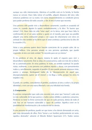  


aunque sea sólo interiormente. Mientras el cuchillo está en la herida, la herida
nunca se cerrará. Hace falta retirar el cuchillo, adquirir distancia del otro; sólo
entonces podemos ver su rostro. Un cierto desprendimiento es condición previa
para poder perdonar de todo corazón, y dar al otro el amor que necesita.

Una persona sólo puede vivir y desarrollarse sanamente, cuando es aceptada tal
como es, cuando alguien la quiere verdaderamente, y le dice: "Es bueno que
existas" (14). Hace falta no sólo "estar aquí", en la tierra, sino que hace falta la
confirmación en el ser para sentirse a gusto en el mundo, para que sea posible
adquirir una cierta estimación propia y ser capaz de relacionarse con otros en
amistad. En este sentido se ha dicho que el amor continúa y perfecciona la obra de
la creación (15).

Amar a una persona quiere decir hacerle consciente de su propio valor, de su
propia belleza. Una persona amada es una persona aprobada, que puede
responder al otro con toda verdad: "Te necesito para ser yo mismo."

Si no perdono al otro, de alguna manera le quito el espacio para vivir y
desarrollarse sanamente. Éste se aleja, en consecuencia, cada vez más de su ideal y
de su autorrealización. En otras palabras, le mato, en sentido espiritual. Se puede
matar, realmente, a una persona con palabras injustas y duras, con pensamientos
malos o, sencillamente, negando el perdón. El otro puede ponerse entonces triste,
pasivo y amargo. Kierkegaard habla de la "desesperación de aquel que,
desesperadamente, quiere ser él mismo", y no llega a serlo, porque los otros lo
impiden (16).

Cuando, en cambio, concedemos el perdón, ayudamos al otro a volver a la propia
identidad, a vivir con una nueva libertad y con una felicidad más honda.

2. Comprensión

Es preciso comprender que cada uno necesita más amor que "merece"; cada uno
es más vulnerable de lo que parece; y todos somos débiles y podemos cansarnos.
Perdonar es tener la firme convicción de que en cada persona, detrás de todo el
mal, hay un ser humano vulnerable y capaz de cambiar. Significa creer en la
posibilidad de transformación y de evolución de los demás.

Si una persona no perdona, puede ser que tome a los demás demasiado en serio,
que exija demasiado de ellos. Pero "tomar a un hombre perfectamente en serio,
significa destruirle," advierte el filósofo Robert Spaemann (17). Todos somos



 
 