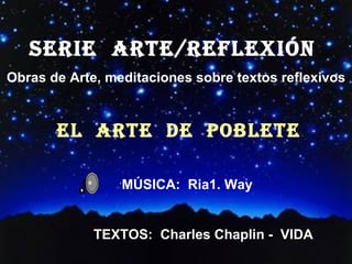 SERIE  ARTE/REFLEXión  Obras de Arte, meditaciones sobre textos reflexivos EL  ARTE  DE  POBLETE ´ MÚSICA:  Ria1. Way TEXTOS:  Charles Chaplin -  VIDA 