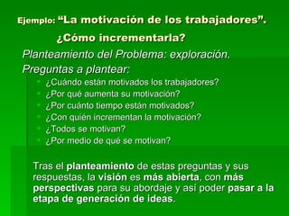 Ejemplo:  “La motivación de los trabajadores”.   ¿Cómo incrementarla?   Planteamiento del Problema: exploración. Preguntas a plantear: ¿Cuándo están motivados los trabajadores? ¿Por qué aumenta su motivación? ¿Por cuánto tiempo están motivados? ¿Con quién incrementan la motivación? ¿Todos se motivan? ¿Por medio de qué se motivan? Tras el  planteamiento  de estas preguntas y sus respuestas, la  visión  es  más abierta , con  más perspectivas  para su abordaje y así poder  pasar a la etapa de generación de ideas .  