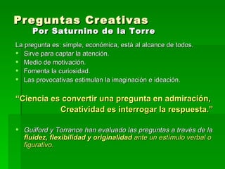 Preguntas Creativas  Por Saturnino de la Torre La pregunta es: simple, económica, está al alcance de todos. Sirve para captar la atención. Medio de motivación. Fomenta la curiosidad. Las provocativas estimulan la imaginación e ideación. “ Ciencia es convertir una pregunta en admiración, Creatividad es interrogar la respuesta.” Guilford y Torrance han evaluado las preguntas a través de la  fluidez, flexibilidad y originalidad  ante un estímulo verbal o figurativo. 