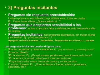 3) Preguntas incitantes Preguntas sin respuesta preestablecida: Incitan a pensar en una infinidad de posibilidades en todos los niveles. Ej. : líneas, hacer dibujo; ¿Qué sucedería si…? Preguntas que despiertan sensibilidad a los problemas:   Incitan a descubrir fallos y deficiencias en la búsqueda y afán de mejorar.  Preguntas incitantes:   Son preguntas divergentes, con mayor interés y curiosidad.  Ej.: ¿Qué sucedería si…? Apoyada en hechos reales o imposibles. Proyectadas en el futuro o  pasado. Las preguntas incitantes pueden dirigirse para: Suscitar perplejidad y nuevas relaciones.  Ej.: ¿Hoy es mañana?, ¿Cuándo llega nunca?. Provocar reflexión: *En la atención. Ej.: ¿De qué manera podríamos comunicarnos en la Luna? *En la lectura, buscando relación entre los hechos leídos. *Preguntando a las cosas, buscando causas y consecuencias. Formular hipótesis. Ej.: ¿Qué cambiarás si fueras profesor, presidente, sacerdote, etc.?  