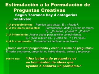 1) A procedimientos: Permiso para actuar. Ej.: ¿Puedo?. 2) A las tareas impuestas: Formulísticas. Modo y Forma de tareas. Ej.: ¿Cuándo?, ¿Cuánto?, ¿Podría?. 3) A información:  Aclarar dudas para asimilar conocimientos. Ej.: ¿Qué o quién es?, ¿Cómo se…? ¿ Por qué?. 4) A la comprensión:  Curiosidad e interés en otras tareas. ¿Cómo analizar preguntando y crear un clima de preguntas? Enseñar a observar, preguntar no habitualmente, animar y reconocer. Osborn dice:   “Una batería de preguntas es un bombardeo de ideas que ayudan a analizar un problema.” Estimulación a la Formulación de Preguntas Creativas Según Torrance hay 4 categorías relativas:   