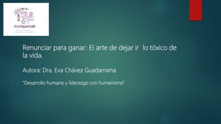 Renunciar para ganar: El arte de dejar ir lo tóxico de
la vida.
Autora: Dra. Eva Chávez Guadarrama
“Desarrollo humano y liderazgo con humanismo”
 