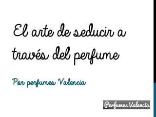 El arte de seducir a
través del perfume
Por perfumes Valencia
 