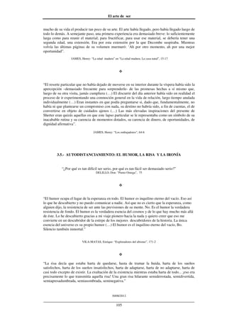 El arte de ser
30/08/2012
__________________________________________________________________
105
mucho de su vida el producir tan poco de su arte. El arte había llegado, pero había llegado luego de
todo lo demás. A semejante paso, una primera experiencia era demasiado breve: lo suficientemente
larga como para reunir el material; para fructificar, para usar ese material, se debería tener una
segunda edad, una extensión. Era por esta extensión por la que Decombe suspiraba. Mientras
volvía las últimas páginas de su volumen murmuró: ‘Ah por otro momento, ah por una mejor
oportunidad”.
JAMES, Henry: “La edad madura” en “La edad madura. La casa natal”, 15-17
“El resorte particular que no había dejado de moverse en su interior durante la víspera había sido la
apercepción –demasiado frecuente para sorprenderle- de las promesas hechas a sí mismo que,
luego de su otra visita, jamás cumpliera (…) El discurrir del día anterior había sido en realidad el
proceso de ir experimentando una conmoción general en la vida de relación, largo tiempo anulada
individualmente (…) Eran instantes en que podía preguntarse si, dado que, fundamentalmente, no
había ni que plantearse un compromiso con nada, su destino no habría sido, a fin de cuentas, el de
convertirse en objeto de cuidados ajenos (…) Las más elevadas inspiraciones del presente de
Sherter eran quizás aquellas en que este lapso particular se le representaba como un símbolo de su
inacabable rutina y su carencia de momentos dotados, su carencia de dinero, de oportunidades, de
dignidad afirmativa”.
JAMES, Henry: “Los embajadores”, 64-6
3.5.- AUTODISTANCIAMIENTO: EL HUMOR, LA RISA Y LA IRONÍA
“¿Por qué es tan difícil ser serio, por qué es tan fácil ser demasiado serio?”
DELILLO, Don: “Punto Omega”, 75
“El humor ocupa el lugar de la esperanza en todo. El humor es inquilino eterno del vacío. Eso así
lo que he descubierto y no puedo comunicar a nadie. Así que no es cierto que la esperanza, como
alguien dijo, la resistencia de ser ante las previsiones de su mente. No. Es el humor la verdadera
resistencia de fondo. El humor es la verdadera esencia del cosmos y de lo que hay mucho más allá
de éste. Lo he descubierto gracias a mi viaje pionero hacia la nada y quiero creer que eso me
convierte en un descubridor de la estirpe de los mejores descubridores de la historia. La única
esencia del universo es su propio humor (…) El humor es el inquilino eterno del vacío, Bo.
Silencio también inmortal.”
VILA-MATAS, Enrique: “Exploradores del abismo”, 171-2
“La risa decía que estaba harta de quedarse, hasta de tramar la huida, harta de los sueños
satisfechos, harta de los sueños insatisfechos, harta de adaptarse, harta de no adaptarse, harta de
casi todo excepto de existir. La exultación de la existencia mientras estaba harta de todo... ¡eso era
precisamente lo que transmitía aquella risa! Una gran risa hilarante semiderrotada, semidivertida,
semiapresadumbrada, semiasombrada, seminegativa.”
 