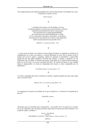 El arte de ser
30/08/2012
__________________________________________________________________
109
"En compensación por las muchas penalidades de la vida el cielo ha dado a los hombres tres cosas:
la esperanza, el sueño y la risa"
KANT, Inmanuel
“...privilegio de los dioses y de los hombres es la risa,
su origen primigenio es el dios que se ha reconocido a sí mismo,
mudamente presintiendo procede de su presciencia,
de la presciencia de su propia destructibilidad,
de su presciencia de la destructibilidad de lo creado,
él vive, como parte concreada y concreadora, su existencia,
creciendo por el conocimiento de sí mismo y más allá de éste
vuelto a la presciencia de que procede el reír...”
BROCH, H.: "La muerte de Virgilio", 125-6
"...no hay rastro de humor en él. Quizá el mayor peligro del héroe es confundir la seriedad en el
cumplimiento de su tarea con tomarse a sí mismo demasiado en serio. Pero el humor revela lo
ineficaz del excesivo agobio y pundonor; admitir de antemano la demoledora e imprevisible
jugada del azar, que puede aniquilar la decisión más enérgica y valiente, y agradecer -no con
resignación sino con júbilo- el absurdo que aporta, forma parte de la virtud de generosidad que,
junto con la del valor, son las dos esenciales del héroe. El sentido del humor es una cualidad
trágica e indispensable y la forma de religiosidad más decente y menos manipulable por los
inquisidores"
SAVATER, Fernando: "La tarea del héroe", 143
“Lo menos soportable entre todo: el osificarse el carácter, segundo esqueleto que más cruje cuanto
más se avecina el final”
BELLOV, Saul: “Las aventuras de Augie March”, 339
"La imaginación consuela a los hombres de lo que no pueden ser, y el humor los consuelan de lo
que son"
CHURCHILL, Winston
"De pronto, pero con suavidad, quiso comunicarnos... este sencillo verso: 'La muerte no es verdad'.
En vez de contentarse, que a lo mejor por dentro, quien sabe, al escritor, por todo comentario, se le
escapó un suspiro: '¿tampoco?'"
ULLAN, JOSE MIGUEL
Prólogo a
MONTERROSO, AUGUSTO: "Cuentos, fábulas y lo demás es silencio" , 26
 