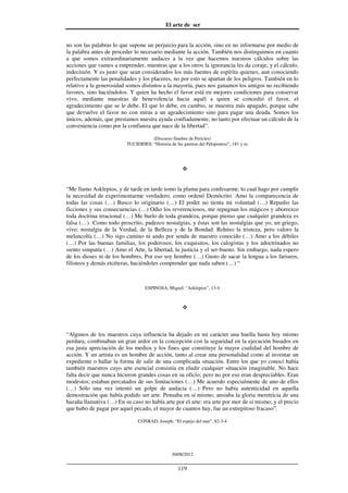 El arte de ser
30/08/2012
__________________________________________________________________
119
no son las palabras lo que supone un perjuicio para la acción, sino en no informarse por medio de
la palabra antes de proceder lo necesario mediante la acción. También nos distinguimos en cuanto
a que somos extraordinariamente audaces a la vez que hacemos nuestros cálculos sobre las
acciones que vamos a emprender, mientras que a los otros la ignorancia les da coraje, y el cálculo,
indecisión. Y es justo que sean considerados los más fuentes de espíritu quienes, aun conociendo
perfectamente las penalidades y los placeres, no por esto se apartan de los peligros. También en lo
relativo a la generosidad somos distintos a la mayoría, pues nos ganamos los amigos no recibiendo
favores, sino haciéndolos. Y quien ha hecho el favor está en mejores condiciones para conservar
vivo, mediante muestras de benevolencia hacia aquél a quien se concedió el favor, el
agradecimiento que se le debe. El que lo debe, en cambio, se muestra más apagado, porque sabe
que devuelve el favor no con miras a un agradecimiento sino para pagar una deuda. Somos los
únicos, además, que prestamos nuestra ayuda confiadamente, no tanto por efectuar un cálculo de la
conveniencia como por la confianza que nace de la libertad”.
(Discurso fúnebre de Pericles)
TUCIDIDES: “Historia de las guerras del Peloponeso”, 181 y ss.
“Me llamo Asklepios, y de tarde en tarde tomo la pluma para confesarme, lo cual hago por cumplir
la necesidad de experimentarme verdadero, como ordenó Demócrito. Amo la comparecencia de
todas las cosas (…) Busco lo originario (…) El poder no tienta mi voluntad (…) Repudio las
ficciones y sus consecuencias (…) Odio los reverenciosos, me repugnan los mágicos y aborrezco
toda doctrina irracional (…) Me burlo de toda grandeza, porque pienso que cualquier grandeza es
falsa (…) Como todo proscrito, padezco nostalgias, y éstas son las nostalgias que yo, un griego,
vivo: nostalgia de la Verdad, de la Belleza y de la Bondad. Rehúso la tristeza, pero valoro la
melancolía (…) No sigo camino ni ando por senda de maestro conocido (…) Amo a los débiles
(…) Por las buenas familias, los poderosos, los exquisitos, los calogistas y los adoctrinados no
siento simpatía (…) Amo el Arte, la libertad, la justicia y el ser-bueno. Sin embargo, nada espero
de los dioses ni de los hombres. Por eso soy hombre (…) Gusto de sacar la lengua a los fariseos,
filisteos y demás etcéteras, haciéndoles comprender que nada saben (…) “
ESPINOSA, Miguel: “Asklepios”, 13-4
“Algunos de los maestros cuya influencia ha dejado en mi carácter una huella hasta hoy mismo
perdura, combinaban un gran ardor en la concepción con la seguridad en la ejecución basados en
esa justa apreciación de los medios y los fines que constituye la mayor cualidad del hombre de
acción. Y un artista es un hombre de acción, tanto al crear una personalidad como al inventar un
expediente o hallar la forma de salir de una complicada situación. Entre los que yo conocí había
también maestros cuyo arte esencial consistía en eludir cualquier situación imaginable. No hace
falta decir que nunca hicieron grandes cosas en su oficio; pero no por eso eran despreciables. Eran
modestos; estaban percatados de sus limitaciones (…) Me acuerdo especialmente de uno de ellos
(…) Sólo una vez intentó un golpe de audacia (…) Pero no había autenticidad en aquella
demostración que había podido ser arte. Pensaba en sí mismo; ansiaba la gloria meretricia de una
hazaña llamativa (…) En su caso no había arte por el arte: era arte por mor de sí mismo; y el precio
que hubo de pagar por aquel pecado, el mayor de cuantos hay, fue un estrepitoso fracaso”.
CONRAD, Joseph: “El espejo del mar”, 82-3-4
 