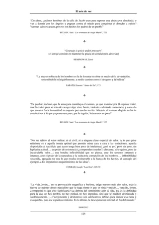 El arte de ser
30/08/2012
__________________________________________________________________
125
“Decidme, ¿cuántos hombres de la talla de Jacob usan para reposar una piedra por almohada, o
van a dormir con los ángeles y pugnan contra el miedo para conquistar el derecho a existir?
Varones tales escasean; por eso son hechos los padres de un pueblo”
BELLOV, Saul: “Las aventuras de Augie March”, 533
“Courage is grace under pressure”
(el coraje consiste en mantener la gracia en condiciones adversas)
HEMINGWAY, Ernst
“La mayor nobleza de los hombres es la de levantar su obra en medio de la devastación,
sosteniéndola infatigablemente, a medio camino entre el desgarro y la belleza”
SABATO, Ernesto: “Antes del fin”, 173
“Es posible, incluso, que la amargura constituya el camino, ya que transitar por él requiere valor,
mucho valor, pues se trata de escoger algo vivo, fuerte, violento, esforzado como meta, y eso es lo
que nuestra flaca humanidad no soporta por mucho trecho. Además, el camino elegido no ha de
conducirnos a lo que ya poseemos pues, por lo regular, lo tenemos en poco”
BELLOV, Saul: “Las aventuras de Augie March”, 532
“No me refiero al valor militar, ni al civil, ni a ninguna clase especial de valor. A lo que quise
referirme es a aquella innata aptitud que permite mirar cara a cara a las tentaciones, aquella
disposición al sacrificio que acaso tenga bien poco de intelectual, ¡qué se yo!, pero sin pose, sin
hipócrita actitud…; un poder de resistencia (¿comprenden ustedes?) chocante, si se quiere, pero de
incalculable valor…; una bendita inflexibilidad que no piensa, ante los terrenos externos e
internos, ante el poder de la naturaleza y la seductora corrupción de los hombres…, inflexibilidad
sostenida, apoyada por una fe que resulta invulnerable a la fuerza de los hechos, al contagio del
ejemplo, a los imperativos requerimientos de las ideas”.
CONRAD, Joseph: “Lord Jim”, 229-30
“La vida, joven,... en su provocación magnífica y burlona, exige nuestro más alto valor, toda la
fuerza de nuestro deseo masculino que le haga frente o que se rinda vencido..., vencido, joven,
¿comprende lo que esto significaría? La derrota del sentimiento ante la vida, ésa es la debilidad
para la cual no hay perdón, no hay piedad, no hay dignidad, sino que se maldice despiadada y
sardónicamente. (...) Vergonzante y deshonroso son calificativos débiles para indicar esa ruina y
esa quiebra, para ese espantoso ridículo. Es lo último, la desesperación infernal, el fin del mundo.”
 