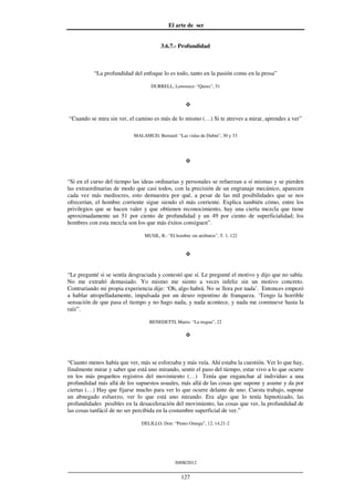 El arte de ser
30/08/2012
__________________________________________________________________
127
3.6.7.- Profundidad
“La profundidad del enfoque lo es todo, tanto en la pasión como en la prosa”
DURRELL, Lawrence: “Quinx”, 51
“Cuando se mira sin ver, el camino es más de lo mismo (…) Si te atreves a mirar, aprendes a ver”
MALAMUD, Bernard: “Las vidas de Dubin”, 30 y 33
“Si en el curso del tiempo las ideas ordinarias y personales se refuerzan a sí mismas y se pierden
las extraordinarias de modo que casi todos, con la precisión de un engranaje mecánico, aparecen
cada vez más mediocres, esto demuestra por qué, a pesar de las mil posibilidades que se nos
ofrecerían, el hombre corriente sigue siendo el más corriente. Explica también cómo, entre los
privilegios que se hacen valer y que obtienen reconocimiento, hay una cierta mezcla que tiene
aproximadamente un 51 por ciento de profundidad y un 49 por ciento de superficialidad; los
hombres con esta mezcla son los que más éxitos consiguen”.
MUSIL, R.: “El hombre sin atributos”, T. 1, 122
“Le pregunté si se sentía desgraciada y contestó que sí. Le pregunté el motivo y dijo que no sabía.
No me extrañó demasiado. Yo mismo me siento a veces infeliz sin un motivo concreto.
Contrariando mi propia experiencia dije: ‘Oh, algo habrá. No se llora por nada’. Entonces empezó
a hablar atropelladamente, impulsada por un deseo repentino de franqueza. ‘Tengo la horrible
sensación de que pasa el tiempo y no hago nada, y nada acontece, y nada me conmueve hasta la
raíz”.
BENEDETTI, Mario: “La tregua”, 22
“Cuanto menos había que ver, más se esforzaba y más veía. Ahí estaba la cuestión. Ver lo que hay,
finalmente mirar y saber que está uno mirando, sentir el paso del tiempo, estar vivo a lo que ocurre
en los más pequeños registros del movimiento (…) Tenía que enganchar al individuo a una
profundidad más allá de los supuestos usuales, más allá de las cosas que supone y asume y da por
ciertas (…) Hay que fijarse mucho para ver lo que ocurre delante de uno. Cuesta trabajo, supone
un abnegado esfuerzo, ver lo que está uno mirando. Era algo que lo tenía hipnotizado, las
profundidades posibles en la desaceleración del movimiento, las cosas que ver, la profundidad de
las cosas tanfácil de no ser percibida en la costumbre superficial de ver.”
DELILLO, Don: “Punto Omega”, 12, 14,21-2
 