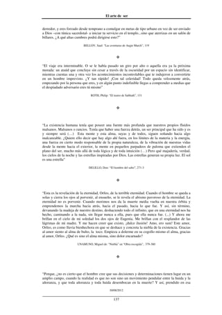 El arte de ser
30/08/2012
__________________________________________________________________
137
derredor, y eres forzado desde temprano a comulgar en metas de tipo urbano en vez de ser enviado
a Dios –con túnica sacerdotal- a iniciar tu servicio en el templo...sino que aterrizas en un salón de
billares. ¿A qué altas cumbres podrá dirigirse esto?”
BELLOV, Saul: “Las aventuras de Augie March”, 119
“El viaje era interminable. O se le había pasado un giro por alto o aquella era ya la próxima
morada: un ataúd que concluye sin cesar a través de la oscuridad por un espacio sin identificar,
mientras cuentas una y otra vez los acontecimientos incontrolables que te indujeron a convertirte
en un hombre imprevisto. ¿Y tan rápido! ¡Con tal celeridad! Todo queda velozmente atrás,
empezando por la persona que eres, y en algún punto indefinible llegas a comprender a medias que
el despiadado adversario eres tú mismo”
ROTH, Philip: “El teatro de Sabbath”, 131
“La existencia humana tenía que poseer una fuente más profunda que nuestros propios fluidos
malsanos. Malsanos o rancios. Tenía que haber una fuerza detrás, un ser principal que ha sido y es
y siempre será (…) Esta mente y esta alma, suyas y de todos, siguen soñando hacia algo
inalcanzable. ¿Quiere ello decir que hay algo ahí fuera, en los límites de la materia y la energía,
una fuerza en cierto modo responsable de la propia naturaleza, de la vibración de nuestras vidas
desde la mente hacia el exterior, la mente en pequeños parpadeos de paloma que extienden el
plano del ser, mucho más allá de toda lógica y de toda intuición (…) Pero qué majadería, verdad,
los cielos de la noche y las estrellas inspiradas por Dios. Las estrellas generan su propia luz. El sol
es una estrella”
DELILLO, Don: “El hombre del salto”, 271-3
“Esta es la revelación de la eternidad, Orfeo, de la terrible eternidad. Cuando el hombre se queda a
solas y cierra los ojos al porvenir, al ensueño, se le revela el abismo pavoroso de la eternidad. La
eternidad no es porvenir. Cuando morimos nos da la muerte media vuelta en nuestra órbita y
emprendemos la marcha hacia atrás, hacia el pasado, hacia lo que fue. Y así, sin término,
devanando la madeja de nuestro destino, deshaciendo todo el infinito, que en una eternidad nos ha
hecho, caminando a la nada, sin llegar nunca a ella, pues que ella nunca fue. (...) Y ahora me
brillan en el cielo de mi soledad los dos ojos de Eugenia. Me brillan con el resplandor de las
lágrimas de mi madre. Y me hacen creer que existo, ¡dulce ilusión! Amo, ero sum! Este amor,
Orfeo, es como lluvia bienhechora en que se deshace y concreta la niebla de la existencia. Gracias
al amor siento al alma de bulto, la toco. Empieza a dolerme en su cogollo mismo el alma, gracias
al amor, Orfeo. ¿Qué es sino el alma misma, sino dolor encarnado?
UNAMUNO, Miguel de: “Niebla” en “Obra escogida”, 379-380
“Porque, ¿no es cierto que el hombre cree que sus decisiones y determinaciones tienen lugar en un
amplio campo, cuando la realidad es que no son sino un movimiento pendular entre la huida y la
añoranza, y que toda añoranza y toda huida desembocan en la muerte? Y así, prendido en esa
 