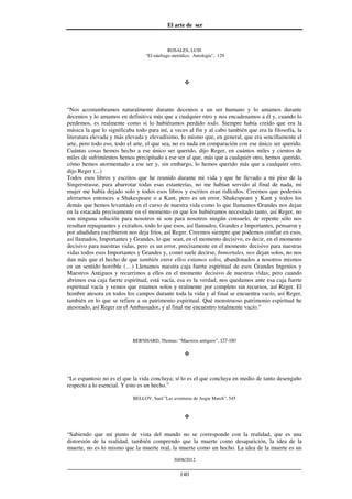 El arte de ser
30/08/2012
__________________________________________________________________
140
ROSALES, LUIS
“El náufrago metódico. Antología”, 129
“Nos acostumbramos naturalmente durante decenios a un ser humano y lo amamos durante
decenios y lo amamos en definitiva más que a cualquier otro y nos encadenamos a él y, cuando lo
perdemos, es realmente como si lo hubiéramos perdido todo. Siempre había creído que era la
música la que lo significaba todo para mí, a veces al fin y al cabo también que era la filosofía, la
literatura elevada y más elevada y elevadísimo, lo mismo que, en general, que era sencillamente el
arte, pero todo eso, todo el arte, el que sea, no es nada en comparación con ese único ser querido.
Cuántas cosas hemos hecho a ese único ser querido, dijo Reger, en cuántos miles y cientos de
miles de sufrimientos hemos precipitado a ese ser al que, más que a cualquier otro, hemos querido,
cómo hemos atormentado a ese ser y, sin embargo, lo hemos querido más que a cualquier otro,
dijo Reger (...)
Todos esos libros y escritos que he reunido durante mi vida y que he llevado a mi piso de la
Singerstrasse, para abarrotar todas esas estanterías, no me habían servido al final de nada, mi
mujer me había dejado solo y todos esos libros y escritos eran ridículos. Creemos que podemos
aferrarnos entonces a Shakespeare o a Kant, pero es un error. Shakespeare y Kant y todos los
demás que hemos levantado en el curso de nuestra vida como lo que llamamos Grandes nos dejan
en la estacada precisamente en el momento en que los hubiéramos necesitado tanto, así Reger, no
son ninguna solución para nosotros ni son para nosotros ningún consuelo, de repente sólo nos
resultan repugnantes y extraños, todo lo que esos, así llamados, Grandes e Importantes, pensaron y
por añadidura escribieron nos deja fríos, así Reger. Creemos siempre que podemos confiar en esos,
así llamados, Importantes y Grandes, lo que sean, en el momento decisivo, es decir, en el momento
decisivo para nuestras vidas, pero es un error, precisamente en el momento decisivo para nuestras
vidas todos esos Importantes y Grandes y, como suele decirse, Inmortales, nos dejan solos, no nos
dan más que el hecho de que también entre ellos estamos solos, abandonados a nosotros mismos
en un sentido horrible (…) Llenamos nuestra caja fuerte espiritual de esos Grandes Ingenios y
Maestros Antiguos y recurrimos a ellos en el momento decisivo de nuestras vidas; pero cuando
abrimos esa caja fuerte espiritual, está vacía, esa es la verdad, nos quedamos ante esa caja fuerte
espiritual vacía y vemos que estamos solos y realmente por completo sin recursos, así Reger. El
hombre atesora en todos los campos durante toda la vida y al final se encuentra vacío, así Reger,
también en lo que se refiere a su patrimonio espiritual. Qué monstruoso patrimonio espiritual he
atesorado, así Reger en el Ambassador, y al final me encuentro totalmente vacío.”
BERNHARD, Thomas: “Maestros antiguos”, 177-180
“Lo espantoso no es el que la vida concluya; sí lo es el que concluya en medio de tanto desengaño
respecto a lo esencial. Y esto es un hecho.”
BELLOV, Saul:”Las aventuras de Augie March”, 545
“Sabiendo que mi punto de vista del mundo no se corresponde con la realidad, que es una
distorsión de la realidad, también comprendo que la muerte como desaparición, la idea de la
muerte, no es lo mismo que la muerte real, la muerte como un hecho. La idea de la muerte es un
 