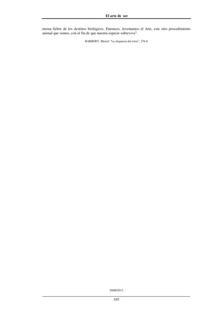 El arte de ser
30/08/2012
__________________________________________________________________
165
eterna fiebre de los destinos biológicos. Entonces, inventamos el Arte, este otro procedimiento
animal que somos, con el fin de que nuestra especie sobreviva”.
BARBERY, Muriel: “La elegancia del erizo”, 276-8
 
