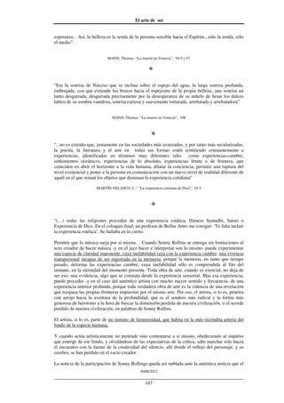 El arte de ser
30/08/2012
__________________________________________________________________
167
esperanza... Así, la belleza es la senda de la persona sensible hacia el Espíritu...sólo la senda, sólo
el medio”.
MANN, Thomas: “La muerte en Venecia”, 94-5 y 97
“Era la sonrisa de Narciso que se inclina sobre el espejo del agua, la larga sonrisa profunda,
embrujada, con que extiende los brazos hacia el espejismo de la propia belleza...una sonrisa un
tanto desgarrada, desgarrada precisamente por la desesperanza de su anhelo de besar los dulces
labios de su sombra vanidosa, sonrisa curiosa y suavemente torturada, arrebatada y arrebatadora”
MANN, Thomas: “La muerte en Venecia”, 108
“...no es extraño que, justamente en las sociedades más avanzadas, y por tanto más secularizadas,
la poesía, la literatura y el arte en todas sus formas estén remitiendo constantemente a
experiencias, identificadas en términos muy diferentes tales como experiencias-cumbre,
sentimientos oceánicos, experiencias de lo absoluto, experiencias límite o de frontera, que
coinciden en abrir el horizonte a la vida humana, dilatar la conciencia, permitir una ruptura del
nivel existencial y poner a la persona en comunicación con un nuevo nivel de realidad diferente de
aquél en el que reinan los objetos que dominan la experiencia cotidiana”
MARTÍN VELASCO, J. : “La experiencia cristiana de Dios”, 24-5
“(…) todas las religiones proceden de una experiencia estática, llámese Samadhi, Satori o
Experiencia de Dios. En el coloquio final, un profesor de Bellas Artes me corrigió: ‘Te falta incluir
la experiencia estética’. Se hallaba en lo cierto.
Permitir que la música surja por sí misma… Cuando Sonny Rollins se entrega sin limitaciones al
acto creador de hacer música -y en el jazz hacer e interpretar son lo mismo- puede experimentar
una especie de claridad imponente, cuya inefabilidad raya con la experiencia cumbre: una vivencia
transpersonal incapaz de ser registrada en la memoria, porque la memoria, en tanto que tiempo
pasado, deforma las experiencias cumbre, cuya inefabilidad sólo es comprendida al filo del
instante, en la eternidad del momento presente. Toda obra de arte, cuando es esencial, no deja de
ser eso: una evidencia, algo que se constata desde la experiencia sensorial. Mas esa experiencia,
puede proceder -y en el caso del auténtico artista con mucho mayor sentido y frecuencia- de una
experiencia interior profunda, porque toda verdadera obra de arte es la videncia de una revelación
que traspasa las propias fronteras impuestas por el mismo arte. Por eso, el artista, si lo es, penetra
con arrojo hacia la aventura de la profundidad, que es el sendero más radical y la forma más
generosa de heroísmo a la hora de buscar la dimensión perdida de nuestra civilización, o el acorde
perdido de nuestra civilización, en palabras de Sonny Rollins.
El artista, si lo es, parte de un instinto de luminosidad, que habita en la más recóndita arteria del
fondo de la especie humana.
Y cuando actúa artísticamente no pretende sino contentarse a sí mismo, obedeciendo al impulso
que emerge de ese fondo, y olvidándose de las expectativas de la crítica, sabe marchar solo hacia
el encuentro con la fuente de la creatividad del silencio, allí donde el reflejo del personaje, y su
cerebro, se han perdido en el vacío creador.
La noticia de la participación de Sonny Rollings queda así nublada ante la auténtica noticia que el
 