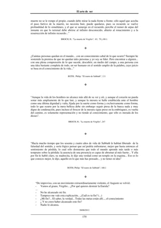 El arte de ser
30/08/2012
__________________________________________________________________
170
muerte no se le rompe el propio, cuando debe mirar la nada frente a frente; sólo aquel que acecha
el paso furtivo de la muerte, no necesita huir, puede quedarse, pues su recuerdo se vuelve
profundidad de lo simultáneo, y el que se sumerge en el recuerdo, percibe el rumor de arpas del
instante en que lo terrenal debe abrirse al infinito desconocido, abierto al renacimiento y a la
resurrección de infinito recuerdo...”
BROCH, H.: "La muerte de Virgilio"; 63, 79 y 80-1.
¿Cuántas personas quedan en el mundo... con un conocimiento cabal de lo que ocurre? Siempre he
sostenido la premisa de que no quedan tales personas y yo soy su líder. Pero encontrar a alguien...
con una plena comprensión de lo que sucede, descubrir, en medio del campo, a una persona con
una idea bastante completa de todo, un ser humano en el sentido amplio de la palabra, cuyo juicio
se basa en el conocimiento de la vida...”
ROTH, Philip: “El teatro de Sabbath”, 111
“Aunque la vida de los hombres no alcance más allá de su ver y oír, y aunque el corazón no pueda
sonar más ampliamente de lo que late, y aunque la mesura se halle establecida ante el hombre
como una última dignidad y valía, fijada por la suerte como forma y exclusivamente como forma,
todo lo que ocurre por la mera belleza debe sin embargo seguir presa de la hueca nada y muy
digno de condenación, pues incluso el frescor de la mesura sigue preso en la embriaguez, es vuelta
del camino, es solamente representación y no tiende al conocimiento, que sólo es morada de los
dioses”.
BROCH, H.: "La muerte de Virgilio", 247
“Hacía mucho tiempo que los sesenta y cuatro años de vida de Sabbath le habían liberado de la
falsedad del sentido, y sería lógico pensar que así podría enfrentarse, mejor que hasta entonces al
sentimiento de pérdida, lo cual sólo demuestra que todo el mundo aprende más tarde o más
temprano sobre la pérdida: la ausencia de una presencia es capaz de abrumar al más fuerte... Y ella
por fin le habló claro, su madrecita, le dijo una verdad como un templo en la esquina... Eso es lo
que conoces mejor, le dijo, aquello en lo que más has pensado... y no tienes ni idea”
ROTH, Philip: “El teatro de Sabbath”; 160,1
“De improviso, con un movimiento extraordinariamente violento, el Augusto se volvió:
- Vamos al grano, Virgilio... ¿Por qué quieres destruir la Eneida?
...
- No he alcanzado mi fin.
- Tampoco me vale esta explicación... ¿Cuál es tu fin? (...)
- ¿Mi fin?... El saber, la verdad... Todas las metas están allí..., el conocimiento
- ¿ Y no crees haber alcanzado este fin?
- Nadie lo alcanza.
 