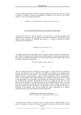El arte de ser
30/08/2012
__________________________________________________________________
172
“Vivir es intentar comprender y la poesía es intentar comprender por qué y para qué vivir. ‘Elevar
lo efímero –lo profano- al rango de lo perdurable –lo sagrado-, ¿no es ésta la acción de todo
escritor?’. ¿No es ésta una bella certidumbre?”
RUPEREZ, A.: “El pequeño libro de la subversión fuera de toda sospecha”, 11
No es posible obtener claridad: un conocimiento sólo aproximado
“Si me declaré ateo a los veinte y agnóstico a los cincuenta, no es porque entretanto haya
adquirido más conocimiento: sólo una mayor conciencia de mi ignorancia. ¿Cómo podemos estar
seguros de que conocemos lo suficiente para conocer? (…) ¿Qué nos asegura que nuestro
conocimiento es tan definitivo?
BARNES, Julian: “Nada que temer”, 34-5
”El verdadero científico es Franz Kafka. Nunca se encadena a ninguna verdad y, sin embargo, todo
son verdades. Es inagotable. Se estrellan contra él todos quienes, al querer interpretarlo por un
lado o por otro, reducen la infinitud de su obra. Sólo le faltó decir que el verdadero saber consiste
en medir la extensión de la ignorancia”
VILA-MATAS, Enrique: “Dietario voluble”, 49
“Me da la impresión de que mi filosofía es muy negativa. Yo digo que todas las creaciones
humanas son imperfectas; que la perfección es imposible de conseguir; que no podemos basar
nuestras decisiones en el conocimiento… ¿Ve? Son todas conclusiones negativas. Ahora bien: no
podemos alcanzar la perfección pero sí mejorar nuestra comprensión a través del pensamiento
crítico. Y el pensamiento crítico implica admitir que uno puede estar equivocado y buscar en qué
se está equivocado. Eso es, claramente, lo que ha hecho que tuviera éxito como inversor (…) Sigo
las recomendaciones de Popper, aprendiendo de mis errores y tratando de tener éxito. Eso es lo
que funcionó en mi trabajo. (…) A mí me gustaría una nueva humanidad que se mueva en la edad
de la razón a la edad de la fabilidad, que reconozca que la razón no siempre funciona, que no
podemos controlar todo para que marche a la perfección y que lo que tenemos que hacer es
desarrollar un pensamiento crítico que nos permita una mejor comprensión de la realidad,
incluyendo de nuevo que jamás podemos alcanzar la perfección”.
SOROS, George (financiero y millonario) en
CALVO, José Manuel: “Soros. El millonario que quería ser filósofo”
“La tendencia, en él innata, a estudiar, es decir, a estudiarlo todo, le había permitido ya muy
pronto, sin embargo,... penetrar en sí mismo y conocerse y actuar y, por razón de ese estudiar
 