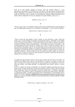 El arte de ser
30/08/2012
__________________________________________________________________
175
través de la carne humana, jugando en nosotros como una corriente eléctrica (…) Los
pensamientos más grandes son accesibles sólo a una minoría. ¿Por qué tenemos que luchar tanto?
Porque comprender es una función no sólo del raciocinio, sino de una etapa de crecimiento de la
psique. Ese, Hermano Asno, es el punto en el que disentimos. Ninguna explicación podrá cerrar la
brecha. Sólo la comprensión. Un día vas a despertar de tu sueño riéndote a gritos: Ecco ¡”
DURRELL, Lawrence: “Clea”, 143
“El mito, como el arte, es un lenguaje. Expresa cierto tipo de realidad del único modo posible en
que esa realidad puede expresarse, y es irreductible a otro lenguaje (...) La luz contra las tinieblas”
SABATO, Ernesto: “Abaddón el exterminador”, 192 y 3
“Vuelvo al alma que viaja durante el sueño y puede ver cosas del futuro, ya que se libera del
cuerpo, que es lo que el hombre lo encadena en la prisión del espacio y del tiempo. Las pesadillas
son las visiones de nuestro infierno. Y lo que todos logramos en el sueño, los místicos y los poetas
lo alcanzan mediante el éxtasis y la imaginación (...) No siempre las visiones son tan nítidas, y casi
siempre participan del modo enigmático y ambiguo de los sueños. En parte por la índole oscura de
esos territorios del espanto, que tal vez el alma entrevé como a través de una bruma, por su
imperfecta desencadenación, porque no ha logrado desprenderse del todo del peso de su carne y de
sus ataduras al encarnizado presente; en parte porque el hombre no parece capaz de soportar las
crueldades infernales, y nuestro instinto de vida, los instintos de nuestro cuerpo, que a pesar de
todo sostiene con todas sus fuerzas a esa alma asomada a los abismos, nos preserva con máscaras y
símbolos de sus monstruos y suplicios”
“el mundo que para nosotros cuenta es éste de aquí: el único que nos hiere con el dolor y la
desdicha, pero también el único que nos da la plenitud de la existencia, esa sangre, ese fuego, este
amor, esta espera de la muerte; el único que nos ofrece un jardín en el crepúsculo, el roce de la
mano que amamos, una mirada destinada a la podredumbre, pero nuestra: caliente y cercana,
carnal.
Sí, tal vez existiera ese universo invulnerable a los destructivos poderes del tiempo; pero erea un
helado museo de formas petrificadas, aunque fuesen perfectas, formas regidas y quizá concebidas
por el espíritu puro. Pero los seres humanos son ajenos al espíritu puro (...) Ambigua y angustiada,
el alma sufre (¡cómo podría no sufrir!), dominada por las pasiones del cuerpo mortal y aspirando a
la eternidad del espíritu, vacilando perpetuamente entre la podredumbre y la inmortalidad, entre lo
diabólico y lo divino. Angustia y ambigüedad de la que en momentos de horror y de éxtasis crea su
poesía, que surge de ese confuso territorio y como consecuencia de esa misma confusión: un Dios
no escribe novelas”
SABATO, Ernesto: “Abaddón el exterminador”, 301-2 y 350-1
 