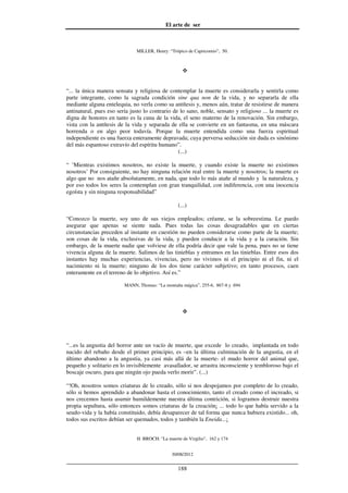 El arte de ser
30/08/2012
__________________________________________________________________
188
MILLER, Henry: “Trópico de Capricornio”, 50.
“... la única manera sensata y religiosa de contemplar la muerte es considerarla y sentirla como
parte integrante, como la sagrada condición sine qua non de la vida, y no separarla de ella
mediante alguna entelequia, no verla como su antítesis y, menos aún, tratar de resistirse de manera
antinatural, pues eso sería justo lo contrario de lo sano, noble, sensato y religioso ... la muerte es
digna de honores en tanto es la cuna de la vida, el seno materno de la renovación. Sin embargo,
vista con la antítesis de la vida y separada de ella se convierte en un fantasma, en una máscara
horrenda o en algo peor todavía. Porque la muerte entendida como una fuerza espiritual
independiente es una fuerza enteramente depravada; cuya perversa seducción sin duda es sinónimo
del más espantoso extravío del espíritu humano”.
(...)
“ ’Mientras existimos nosotros, no existe la muerte, y cuando existe la muerte no existimos
nosotros’ Por consiguiente, no hay ninguna relación real entre la muerte y nosotros; la muerte es
algo que no nos atañe absolutamente, en nada, que todo lo más atañe al mundo y la naturaleza, y
por eso todos los seres la contemplan con gran tranquilidad, con indiferencia, con una inocencia
egoísta y sin ninguna responsabilidad”
(...)
“Conozco la muerte, soy uno de sus viejos empleados; créame, se la sobreestima. Le puedo
asegurar que apenas se siente nada. Pues todas las cosas desagradables que en ciertas
circunstancias preceden al instante en cuestión no pueden considerarse como parte de la muerte;
son cosas de la vida, exclusivas de la vida, y pueden conducir a la vida y a la curación. Sin
embargo, de la muerte nadie que volviese de ella podría decir que vale la pena, pues no se tiene
vivencia alguna de la muerte. Salimos de las tinieblas y entramos en las tinieblas. Entre esos dos
instantes hay muchas experiencias, vivencias, pero no vivimos ni el principio ni el fin, ni el
nacimiento ni la muerte; ninguno de los dos tiene carácter subjetivo; en tanto procesos, caen
enteramente en el terreno de lo objetivo. Así es.”
MANN, Thomas: “La montaña mágica”, 255-6, 867-8 y 694
“...es la angustia del horror ante un vacío de muerte, que excede lo creado, implantada en todo
nacido del rebaño desde el primer principio, es –en la última culminación de la angustia, en el
último abandono a la angustia, ya casi más allá de la muerte- el mudo horror del animal que,
pequeño y solitario en lo invisiblemente avasallador, se arrastra inconsciente y tembloroso bajo el
boscaje oscuro, para que ningún ojo pueda verlo morir”. (...)
“!Oh, nosotros somos criaturas de lo creado, sólo si nos despojamos por completo de lo creado,
sólo si hemos aprendido a abandonar hasta el conocimiento, tanto el creado como el increado, si
nos crecemos hasta asumir humildemente nuestra última contrición, si logramos destruir nuestra
propia sepultura, sólo entonces somos criaturas de la creación¡ ... todo lo que había servido a la
seudo-vida y la había constituido, debía desaparecer de tal forma que nunca hubiera existido... oh,
todos sus escritos debían ser quemados, todos y también la Eneida...¡
H. BROCH: "La muerte de Virgilio", 162 y 174
 
