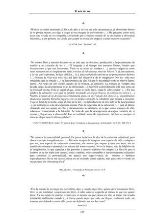 El arte de ser
30/08/2012
__________________________________________________________________
189
“Walker se estaba muriendo, al fin y al cabo, y tal vez esa sola circunstancia, el absorbente horror
de su propia muerte, era algo a lo que ya era incapaz de enfrentarme (…) Me pregunté cómo sería
pasar una velada en su compañía, circundado por el íntimo mundo de su declinante y devastada
existencia, y por primera vez desde que acepté su invitación empecé a temer nuestro encuentro”.
AUSTER, Paul: “Invisible”, 89
“No somos Dios y nuestro discurso no es más que un discurso: producción y desplazamiento de
sentido y no creación de ser (…) El lenguaje y el tiempo son nuestros límites, límites que
frecuentamos y que nos frecuentan. Vivir es un reino de sombras (…) nuestra exigencia como
seres humanos no es simplemente vivir, o evitar el sufrimiento, sino ser felices. Y el pensamiento,
a la vez que lo permite, lo hace difícil (…) La única felicidad consiste en un pensamiento dichoso
(…) Porque la vida está toda ella del lado del discurso y de lo imaginario. No hay vida más
verdadera que la soñada (…) la desesperanza da alas. El que lo ha perdido todo se vuelve ligero,
ligero…No veáis en ello elogio alguno de la tristeza, al contrario. La tristeza es siempre una
pesada carga. La desesperanza no es la infelicidad (…) más bien la desesperanza está muy cerca de
la felicidad misma. Feliz es aquel al que, como se suele decir, ‘nada le cabe esperar’ (…) En una
palabra, la salvación –si es que es posible- no puede ser ni psicológica, ni política ni estética (…)
Nuestro Tratado de la desesperanza finalizaría, pues, en un Tratado del silencio, y, si pudiéramos
alcanzarla, nuestra filosofía pagaría con su propia extinción la sabiduría que llegara a alcanzar.
Viaje al final de la noche, viaje al final de la luz…La felicidad esta al otro lado de la desesperanza
–y sin embargo es esta desesperanza misma. Pues la esperanza de la salvación (…) será el último
obstáculo que nos separe de ella; y alcanzaremos la sabiduría, si es que somos capaces de ello,
solamente renunciando a la filosofía. Se trata de que la desesperanza desespere también de sí
misma. ¿Llegaremos a alcanzarla? Eso en realidad carece de importancia. Al final es siempre el
silencio el que tiene la última palabra”
COMTE-SPONVILLE, André: “El mito de Icaro. Tratado de la desesperanza y la felicidad”; 12-3, 29, 348, 352-3
“No creo en la inmortalidad personal. De joven luché con la idea de la extinción individual, pero
ahora la acepto tranquilamente (...) Me noto incapaz de imaginar una especie de vida, cualquiera
que sea, una especie de existencia consciente, sin manos que toquen y ojos que vean, sin un
sentido de substancia material y un acicate del sentir corporal. No es la fuerza, sino la debilidad de
la imaginación, lo que capacita a las personas a creerse espíritus sin cuerpos. La idea de que el
hombre es un ser triple con cuerpo, alma y espíritu, todos separables y misteriosamente enlazados
para constituir la personalidad, me parece una supervivencia de remotas y bárbaras
especulaciones. No se me ocurre pensar en mí viviendo como espíritu, más que como viviendo en
una proyección cinematográfica”
WELLS, H.G.: “El mundo de William Clissold”, 45-6
“Con la muerte de mi mujer me volví libre, dijo, y cuando digo libre, quiero decir totalmente libre,
libre en mi totalidad, completamente libre, si sabe usted o sospecha al menos lo que eso quiere
decir. Ya no espero la muerte, vendrá por sí misma sin que piense en ella, si viene, me resulta
totalmente indiferente cuándo (…) Ahora puedo dejar que todo me llegue, realmente todo, sin
tenerme que defender contra ello, ya no me defiendo, así son las cosas”
 