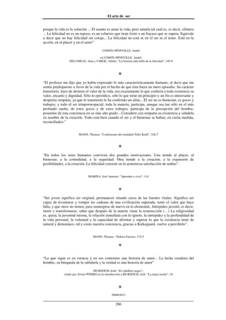 El arte de ser
30/08/2012
__________________________________________________________________
206
porque la vida es la solución ... El asunto es amar la vida, pero amarla tal cual es, es decir, efímera
... La felicidad no es un reposo, es un esfuerzo que tiene éxito o un fracaso que se supera. Equivale
a decir que no hay felicidad sin coraje... La felicidad no está ni en el ser ni el tener. Está en la
acción, en el placer y en el amor”
COMTE-SPONVILLE, André
en COMTE-SPONVILLE, André;
DELUMEAU, Jean y FARGE, Arlette: “La historia más bella de la felicidad”, 145-9
“El profesor me dijo que yo había expresado lo más característicamente humano, al decir que me
sentía predispuesto a favor de la vida por el hecho de que ésta fuera un mero episodio. Su carácter
transitorio, lejos de destruir el valor de la vida, era exactamente lo que confería a toda existencia su
valor, encanto y dignidad. Sólo lo episódico, sólo lo que tiene un principio y un fin es interesante y
despierta simpatía, ya que lo transitorio le ha conferido un alma…El ser no es bienestar, es goces y
trabajos, y todo el ser témporoespacial, toda la materia, participa, aunque sea tan sólo en el más
profundo sueño, de estos goces y de estos trabajos, participa de la percepción del hombre,
poseedor de esta conciencia en su más alto grado…Considere con simpatía su existencia y salúdela
en nombre de la creación. Todo está bien cuando el ser y el bienestar se hallan, en cierta medida,
reconciliados.”
MANN, Thomas: “Confesiones del estafador Félix Krull”, 326-7
“En todos los seres humanos conviven dos grandes motivaciones. Una tiende al placer, al
bienestar, a la comodidad, a la seguridad. Otra tiende a la creación, a la expansión de
posibilidades, a la creación. La felicidad consiste en la armoniosa satisfacción de ambas”.
MARINA, José Antonio: "Aprender a vivir”, 114
“Ser joven significa ser original, permanecer situado cerca de las fuentes vitales. Significa ser
capaz de levantarse y romper las cadenas de una civilización superada, tener el valor que hace
falta, y que otros no tienen, para sumergirse de nuevo en lo elemental,. Intrepidez juvenil, es decir,
morir y transformarse, saber que después de la muerte viene la resurrección (…) La religiosidad
es, quizá, la juventud misma, la relación inmediata con lo ignoto, la intrepidez y la profundidad de
la vida personal, la voluntad y la capacidad de afrontar y superar lo que la existencia tiene de
natural y demoníaco, tal y como nuestra conciencia, gracias a Kiekegaard, vuelve a percibirlo”.
MANN, Thomas: “Doktor Faustus, 174-5
“Lo que sigue es en esencia y en sus contornos una historia de amor... La lucha creadora del
hombre, su búsqueda de la sabiduría y la verdad es una historia de amor”
MURDOCH, Irish: “El caballero negro”,
citado por Alvaro POMBO en la introducción a MURDOCH, irish: “La negra noche”, 16
 
