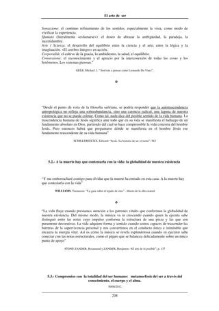 El arte de ser
30/08/2012
__________________________________________________________________
208
Sensazione: el continuo refinamiento de los sentidos, especialmente la vista, como modo de
vivificar la experiencia.
Sfumato (literalmente «esfumarse»): el deseo de abrazar la ambigüedad, la paradoja, la
incertidumbre.
Arte / Scienza: el desarrollo del equilibrio entre la ciencia y el arte, entre la lógica y la
imaginación. «El cerebro íntegro» en acción.
Corporalità: el cultivo de la gracia, lo ambidiestro, la salud, el equilibrio.
Connessione: el reconocimiento y el aprecio por la interconexión de todas las cosas y los
fenómenos. Los sistemas piensan.”
GELB, Michael J.: “Atrévete a pensar como Leonardo Da Vinci”,
“Desde el punto de vista de la filosofía sartriana, se podría responder que la autotrascendencia
antropológica no refleja una sobreabundancia, sino una carencia radical, una laguna de nuestra
existencia que no se puede colmar. Como tal, nada dice del posible sentido de la vida humana. La
trascendencia humana de Jesús significa ante todo que en su vida se manifiesta el hallazgo de un
fundamento absoluto en Dios, partiendo del cual se hace comprensible la vida concreta del hombre
Jesús. Pero entonces habrá que preguntarse dónde se manifiesta en el hombre Jesús ese
fundamento trascendente de su vida humana”
SCHILLEBEECKX, Edward: “Jesús. La historia de un viviente”, 563
5.2.- A la muerte hay que contestarla con la vida: la globalidad de nuestra existencia
“Y me emborracharé contigo para olvidar que la muerte ha entrado en esta casa. A la muerte hay
que contestarla con la vida”
WILLIAMS, Teennesse: “La gata sobre el tejado de zinc” , libreto de la obra teatral
“La vida fluye cuando prestamos atención a los patrones vitales que conforman la globalidad de
nuestra existencia. Del mismo modo, la música va in crescendo cuando quien la ejecuta sabe
distinguir entre las notas cuyo impulso conforma la estructura de una pieza y las que son
puramente decorativas. La vida adquiere forma y sentido cuando somos capaces de trascender las
barreras de la supervivencia personal y nos convertimos en el conducto único e inimitable que
encauza la energía vital. Así es como la música se revela esplendorosa cuando su ejecutor sabe
conectar con las notas estructurales, como el pájaro que se balancea delicadamente sobre un único
punto de apoyo”
STONE ZANDER, Rosamund y ZANDER, Benjamin: “El arte de lo posible”, p. 137
5.3.- Compromiso con la totalidad del ser humano: metamorfosis del ser a través del
conocimiento, el cuerpo y el alma.
 