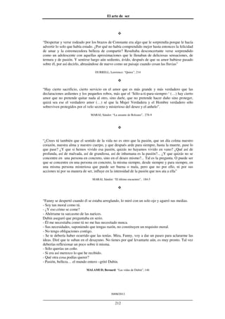 El arte de ser
30/08/2012
__________________________________________________________________
212
“Despertar y verse rodeado por los brazos de Constante era algo que le sorprendía porque le hacía
advertir lo solo que había estado. ¿Por qué no había comprendido mejor hasta entonces la felicidad
de amar y la estremecedora belleza de compartir? Resultaba desconcertante verse sorprendido
como un adolescente con aquellas aproximaciones que le llenaban de deliciosas sensaciones, de
ternura y de pasión. Y sentirse luego aún sediento, ávido, después de que su amor hubiese pasado
sobre él, por así decirlo, abrasándose de nuevo como un paisaje cuando cesan las lluvias”
DURRELL, Lawrence: “Quinx”, 214
“Hay cierto sacrificio, cierto servicio en el amor que es más grande y más verdadero que las
declaraciones ardientes y los pequeños robos, más que el ‘Sólo-a-ti-para-siempre-‘ (…) hay cierto
amor que no pretende quitar nada al otro, sino darle, que no pretende hacer daño sino proteger,
quizá sea ese el verdadero amor (…) sé que la Mujer Verdadera y el Hombre verdadero sólo
sobreviven protegidos por el velo secreto y misterioso del deseo y el anhelo”.
MARAI, Sándor: “La amante de Bolzano”, 278-9
“¿Crees tú también que el sentido de la vida no es otro que la pasión, que un día colma nuestro
corazón, nuestra alma y nuestro cuerpo, y que después arde para siempre, hasta la muerte, pase lo
que pase? ¿Y que si hemos vivido esa pasión, quizás no hayamos vivido en vano? ¿Qué así de
profunda, así de malvada, así de grandiosa, así de inhumana es la pasión?... ¿Y que quizás no se
concentre en una persona en concreto, sino en el deseo mismo?... Tal es la pregunta. O puede ser
que se concentre en una persona en concreto, la misma siempre, desde siempre y para siempre, en
una misma persona misteriosa que puede ser buena o mala, pero que no por ello, ni por sus
acciones ni por su manera de ser, influye en la intensidad de la pasión que nos ata a ella”
MARAI, Sándor: “El último encuentro”, 184-5
“Fanny se despertó cuando él se estaba arreglando, lo miró con un solo ojo y agarró sus medias.
- Soy tan moral como tú.
- ¿Y eso cómo se come?
- Ahórrame tu sarcasmo de las narices.
Dubin aseguró que preguntaba en serio.
- Él me necesitaba como tú no me has necesitado nunca.
- Sus necesidades, suponiendo que tengas razón, no constituyen un requisito moral.
- No tengo obligaciones contigo.
- Se te debería haber ocurrido que las tenías. Mira, Fanny, voy a dar un paseo para aclararme las
ideas. Diré que te suban en el desayuno. No tienes por qué levantarte aún, es muy pronto. Tal vez
deberías reflexionar un poco sobre ti misma.
- Sólo querías un coño.
- Si era así merezco lo que he recibido.
- Qué otra cosa podías querer?
- Pasión, belleza… el mundo entero –gritó Dubin.
MALAMUD, Bernard: “Las vidas de Dubin”, 146
 