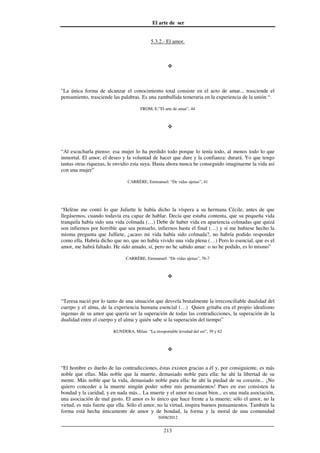 El arte de ser
30/08/2012
__________________________________________________________________
213
5.3.2.- El amor.
"La única forma de alcanzar el conocimiento total consiste en el acto de amar... trasciende el
pensamiento, trasciende las palabras. Es una zambullida temeraria en la experiencia de la unión “.
FROM, E:”El arte de amar”, 44
“Al escucharla pienso: esa mujer lo ha perdido todo porque lo tenía todo, al menos todo lo que
inmortal. El amor, el deseo y la voluntad de hacer que dure y la confianza: durará. Yo que tengo
tantas otras riquezas, le envidio esta suya. Hasta ahora nunca he conseguido imaginarme la vida así
con una mujer”
CARRÈRE, Emmanuel: “De vidas ajenas”, 41
“Helène me contó lo que Juliette le había dicho la víspera a su hermana Cécile, antes de que
llegásemos, cuando todavía era capaz de hablar. Decía que estaba contenta, que su pequeña vida
tranquila había sido una vida colmada (…) Debe de haber vida en apariencia colmadas que quizá
son infiernos por horrible que sea pensarlo, infiernos hasta el final (…) y si me hubiese hecho la
misma pregunta que Julliete, ¿acaso mi vida había sido colmada?, no habría podido responder
como ella. Habría dicho que no, que no había vivido una vida plena (…) Pero lo esencial, que es el
amor, me habrá faltado. He sido amado, sí, pero no he sabido amar: o no he podido, es lo mismo”
CARRÈRE, Emmanuel: “De vidas ajenas”, 76-7
“Teresa nació por lo tanto de una situación que desvela brutalmente la irreconciliable dualidad del
cuerpo y el alma, de la experiencia humana esencial (…) Quien gritaba era el propio idealismo
ingenuo de su amor que quería ser la superación de todas las contradicciones, la superación de la
dualidad entre el cuerpo y el alma y quién sabe si la superación del tiempo”
KUNDERA, Milan: “La insoportable levedad del ser”, 39 y 62
“El hombre es dueño de las contradicciones, éstas existen gracias a él y, por consiguiente, es más
noble que ellas. Más noble que la muerte, demasiado noble para ella: he ahí la libertad de su
mente. Más noble que la vida, demasiado noble para ella: he ahí la piedad de su corazón... ¡No
quiero conceder a la muerte ningún poder sobre mis pensamientos! Pues en eso consisten la
bondad y la caridad, y en nada más... La muerte y el amor no casan bien... es una mala asociación,
una asociación de mal gusto. El amor es lo único que hace frente a la muerte; sólo el amor, no la
virtud, es más fuerte que ella. Sólo el amor, no la virtud, inspira buenos pensamientos. También la
forma está hecha únicamente de amor y de bondad, la forma y la moral de una comunidad
 