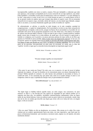 El arte de ser
30/08/2012
__________________________________________________________________
215
incomprensible, también esto tiene su modo y manera. Pero por inteligible y coherente que todo
esto aparezca, está siempre acompañado por la oscura sensación de ser algo mediocre, una mitad.
Falta equilibrio y el hombre avanza para no balancearse como un volatinero. Y ya que adelanta en
la vida y deja atrás lo vivido, lo por vivir y lo vivido forman un muro y su camino parece al fin el
de un gusano roedor de madera, pero que siempre deja detrás el espacio vacío. En esa tremenda
sensación de un espacio ciego, recortado, detrás del macizo, en esta mitad sigue faltando, aunque
todo es un entero, se reconoce finalmente aquello que recibe el nombre de ‘espíritu’.
Se sobreentiende, se adivina, se percibe en todo tiempo; en la más compleja variedad de
compensaciones y según los temperamentos. En la juventud se revela en una clara sensación de
inseguridad que acompaña a toda acción, aunque sea buena. En la ancianidad es el asombro de ver
realizados unos pocos de los programas propuestos en la vida. Entre una y otra edad es el consuelo
de sentirse una persona hábil y honesta, si bien no todo lo que se hace se puede justificar; también
puede creerse que el mundo no es como debiera, de modo que a fin de cuentas lo equivocado u
omitido se compensa con lo positivo; no pocas personas piensan de tejas arriba en un Dios que
guarda en el bolsillo la pieza perdida. Sólo el amor tiene una disposición especial; en tal caso, de
excepción, aparece la segunda mitad. El ser amado se presenta allí donde continuamente falta algo.
Las almas se unen, por decirlo así, dos à dos y se hacen a sí mismas superfluas. Por eso la mayor
parte de las personas, desvaneciendo un gran amor de juventud, no siente más la falta del
‘espíritu’; de ahí se sigue que la conocida locura desempeña un importante papel social”
MUSIL, Robert: "El hombre sin atributos", 190-1
“El amor siempre significa un renacimiento”
MARAI, Sándor: “Divorcio en Buda”, 147
“¿Era amor lo que sentía por Fanny? En todo caso, no se parecía a lo que de joven le habían
inspirado las mujeres. ¿Es que los hombres en la cincuentena aman con menos intensidad de los
jóvenes? Dubin opinaba lo contrario: los años hacían más profunda la necesidad, la fuerza, el
caudal del amor. A los cincuenta hay que poner más carne en el asador porque el amor es un
rompeolas contra la vejez, la pérdida de energía vital y la proximidad de la muerte”.
MALAMUD, Bernard: “Las vidas de Dubin”, 417
“En algún lugar se hallaba todavía aquella mano, un calor exiguo, una conciencia: tú; pero
entonces se dejó ir y fue llevada por una especie de seguridad de que todavía podían ser lo
supremo uno para otro, sin palabras, incrédulos, perteneciéndose mutuamente como un ligero
tejido de una mortal dulzura, como un arabesco para un gusto todavía no encontrado, siendo cada
uno de los dos un sonido que describe una figura que existe sólo en el alma del otro, en ningún
lugar, si ella no escucha”.
MUSIL, Robert: “Uniones”, 55
“¿Era eso amor? Había en ella un desplazarse, un avanzar. Ella misma no lo sabía. Era como
caminar por un sendero aparentemente hacia una meta, con una expectativa –que hacía que los
pasos se demoraran lentamente –por encontrar y reconocer antes, alguna vez, de repente, otra meta
totalmente distinta”.
MUSIL, Robert: “Uniones”, 91
 