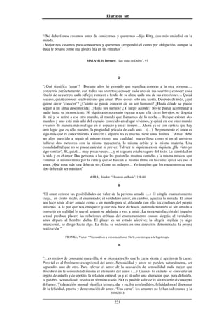 El arte de ser
30/08/2012
__________________________________________________________________
221
“-No deberíamos casarnos antes de conocernos y querernos –dijo Kitty, con más ansiedad en la
mirada.
- Mejor nos casamos para conocernos y querernos –respondió él como por obligación, aunque la
duda le pesaba como una piedra fría en las entrañas”.
MALAMUD, Bernard: “Las vidas de Dubin”, 93
“¿Qué significa ‘amar’? Durante años he pensado que significa conocer a la otra persona…,
conocerla perfectamente, con todos sus secretos; conocer cada uno de sus secretos; conocer cada
rincón de su cuerpo, cada reflejo; conocer a fondo de su alma, cada una de sus emociones… Quizá
sea eso, quizá conocer sea lo mismo que amar. Pero eso es sólo una teoría. Después de todo, ¿qué
quiere decir ‘conocer’? ¿Cuánto se puede conocer de un ser humano? ¿Hasta dónde se puede
seguir a un alma desconocida? ¿Hasta sus sueños? ¿Y luego adónde? No se puede acompañar a
nadie hasta su inconsciente. Ni siquiera es necesario esperar a que ella cierre los ojos, se despida
de mi y se retire a ese otro mundo, al mundo que llamamos de la noche… Porque existen dos
mundos y uno está más allá del espacio conocido en el que vivimos, y quizá en ese otro mundo
vivamos de manera más real que en el espacio y en el tiempo… Ahora ya sé con certeza que hay
otro lugar que es sólo nuestro, la propiedad privada de cada uno… (…) Seguramente el amor es
algo más que el conocimiento. Conocer a alguien no es mucho, tiene unos límites… Amar debe
ser algo parecido a seguir el mismo ritmo, una cualidad maravillosa como si en el universo
hubiese dos meteoros con la misma trayectoria, la misma órbita y la misma materia. Una
casualidad tal que no se puede calcular ni prever. Tal vez ni siquiera exista siquiera. ¿He visto yo
algo similar?. Sí, quizá… muy pocas veces…, y ni siquiera estaba seguro del todo. La identidad en
la vida y en el amor. Dos personas a las que les gustan las mismas comidas y la misma música, que
caminan al mismo ritmo por la calle y que se buscan al mismo ritmo en la cama: quizá sea eso el
amor. ¡Qué cosa más rara debe de ser¡ Como un milagro… Yo imagino que los encuentros de este
tipo deben de ser místicos”
MARAI, Sándor: “Divorcio en Buda”, 158-60
“El amor conoce las posibilidades de valor de la persona amada (...) El simple enamoramiento
ciega, en cierto modo, al enamorado; el verdadero amor, en cambio, agudiza la mirada. El amor
nos hace vivir al ser amado como a un mundo para sí, dilatando con ello los confines del propio
universo. A la par que nos enriquece y que nos hace dichosos, estimula también al ser amado a
convertir en realidad lo que el amante se adelanta a ver, a intuir. La mera satisfacción del impulso
sexual produce placer; las relaciones eróticas del enamoramiento causan alegría; el verdadero
amor depara al hombre dicha. El placer es un estado afectivo; la alegría implica ya algo
intencional, se dirige hacia algo. La dicha se endereza en una dirección determinada: la propia
realización.”
FRANKL, Victor: “Psicoanálisis y existencialismo. De la psicoterapia a la logoterapia
“…es motivo de constante maravilla, si se piensa en ello, que la carne sienta el apetito de la carne.
Pero tal es el fenómeno excepcional del amor. Sensualidad y amor no pueden, naturalmente, ser
separados uno de otro. Para relevar el amor de la acusación de sensualidad nada mejor que
descubrir en la sensualidad misma el elemento del amor (…) Cuando lo extraño se convierte en
objeto de anhelo y de apetito, la relación entre el yo y el tú sufre una alteración que, para definirla,
la palabra ‘sensualidad’ resulta un término vacío. NO es posible salir de él sin recurrir al concepto
del amor. Toda acción sensual significa ternura, dar y recibir confundidos, felicidad en el dispensar
de la felicidad, prueba y demostración de amor. ‘Una carne’, los amantes no lo han sido nunca y la
 