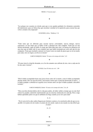 El arte de ser
30/08/2012
__________________________________________________________________
224
FROM, E: "El arte de amar",
"Los griegos nos casamos en círculo, para que se nos queden grabados los elementos esenciales
del matrimonio: para ser felices hay que encontrar variedad en la repetición; para avanzar hay que
volver a donde se ha empezado"
EUGENIDES, Jeffrey :"Middlesex", 94
“Todo tenía que ser diferente para suscitar nuevas curiosidades, nuevas intrigas, nuevas
esperanzas, en una mujer que ya había vivido a plenitud una vida completa. Tenía que ser una
ilusión desatinada, capaz de darle el coraje que haría falta para tirar a la basura los prejuicios de
una clase que no había sido la suya original, pero que había terminado por serlo más que de otra
cualquiera. Tenía que enseñarle a pensar en el amor como un estado de gracia que no era un medio
para nada, sino un origen y un fin en sí mismo”
GARCIA MARQUEZ, Gabriel: “El amor en los tiempos del cólera”, 421
“El amor tiene la virtud de desnudar, no a los dos amantes uno enfrente de otro, sino a cada uno de
los dos ante sí mismo”.
PAVESE, Cesar:"El oficio de vivir", 209
“Ella lo había acompañado hasta muy pocas horas antes de la muerte, como lo había acompañado
durante media vida con una devoción y una ternura sumisa que se parecían demasiado al amor (…)
lo había ayudado a sobrellevar la agonía con el mismo amor con que lo había ayudado a descubrir
la dicha”.
GARCIA MARQUEZ, Gabriel: “El amor en los tiempos del cólera”, 26 y 28
“Otra cosa bien distinta habría sido la vida para ambos, de haber sabido a tiempo que era más fácil
sortear las grandes catástrofes matrimoniales que las miserias minúsculas de cada día. Pero si algo
habían aprendido juntos era que la sabiduría nos llega cuando ya no sirve para nada”
Ib., 46
“En el curso de los años ambos llegaron por distintos caminos a la conclusión sabia de que no era
posible vivir juntos de otro modo, ni amarse de otro modo: nada en este mundo era más difícil que
el amor”.
Ib., 321
 