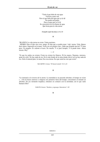 El arte de ser
30/08/2012
__________________________________________________________________
243
“Todo el que beba de esta agua
Volverá a tener sed;
Pero el que beba del agua que yo le dé
No tendrá sed jamás,
Pues el agua que yo le dé
Se convertirá en él en fuente de agua
Que brota para la vida eterna
Evangelio según San Juan, 4, 13 y 14
“BLANCO: La vida eterna no existe. Todos morimos.
NEGRO: Pues él dijo otra cosa, amigo. Él dijo que se podría tener ‘vida’ eterna. Vida. Quiero
decir ahora. Sopesarla en la mano. Verla con sus propios ojos. ¿Sabe que despide una luz? Y tiene
peso. Un poquito. Es caliente al tacto. No mucho. Y es para siempre. Y la puede tener. Ahora
mismo. Hoy”
(…)d
“Es que los judíos no existen. Como no existen los blancos. Ni los negros. Negratas, morenos,
gente de color. No hay nada de eso. En lo más hondo de la mina donde está el oro no hay nada de
eso. Solo el mineral puro, la mena. Esa cosa eterna. Eso que usted no cree que existe”.
McCARTHY, Cormac: “El Sunset Limited”, 54-5 y 65
“Lo inmortal es lo inverso de lo eterno. La eternidad es un presente absoluto; el tiempo no existe
(…) En el éxtasis amoroso o religioso nos ponemos fuera del tiempo, convertimos el instante en
absoluto. En ese momento teopático, entramos en contacto con la eternidad, con lo que suele
llamarse Dios”
SABATO, Ernesto: “Hombres y engranajes. Heterodoxia”, 185
 