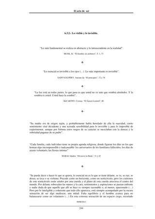 El arte de ser
30/08/2012
__________________________________________________________________
244
6.3.2.- Lo visible y lo invisible.
“Lo más fundamental se realiza en abstracto y lo intrascendente en la realidad”
MUSIL, R.: “El hombre sin atributos”, T. 1, 73
“Lo esencial es invisible a los ojos (…) Lo más importante es invisible”.
SAINT-EXUPÉRY, Antoine de: “El principito”, 72 y 78
“La luz está en todas partes, lo que pasa es que usted no ve más que sombra alrededor. Y la
sombra es usted. Usted hace la sombra”.
McCARTHY, Cormac: “El Sunset Limited”, 80
“Su madre era de origen sajón, y probablemente había heredado de ella la suavidad, cierto
sentimiento vital decadente y una acusada sensibilidad para lo invisible y para lo imposible de
experimentar, aunque por fortuna estos rasgos de su carácter se mezclaban con la dureza y la
sobriedad paganas de su padre”.
“Cada familia, cada individuo tiene su propia agenda religiosa, donde figuran los días en los que
honran algo incomprensible e inalcanzable: los aniversarios de los familiares fallecidos, los días de
ayuno voluntario, las fiestas íntimas”
MARAI, Sándor: “Divorcio en Buda”, 31 y 42
“Se puede decir o hacer lo que se quiera, lo esencial no es lo que se tiene delante, se ve, se oye, se
desea, se toca o se violenta. Precede como un horizonte, como un semicírculo, pero los extremos
de este semicírculo están unidos por una cuerda y el plano de esta cuerda atraviesa el centro del
mundo. Por delante sobresalen las manos y la cara; sentimientos y aspiraciones se pasean enfrente
y nadie duda de que aquello que allí se hace es siempre razonable o, al menos, apasionado (…)
Pero por lo inteligible y coherente que todo ello aparezca, está siempre acompañado por la oscura
sensación de ser algo mediocre, una mitad. Falta equilibrio y el hombre avanza para no
balancearse como un volatinero (…) En esta extrema sensación de un espacio ciego, recortado
 