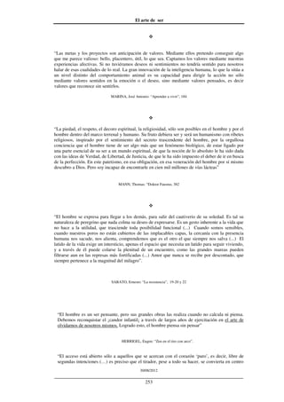 El arte de ser
30/08/2012
__________________________________________________________________
253
“Las metas y los proyectos son anticipación de valores. Mediante ellos pretendo conseguir algo
que me parece valioso: bello, placentero, útil, lo que sea. Captamos los valores mediante nuestras
experiencias afectivas. Si no tuviéramos deseos ni sentimientos no tendría sentido para nosotros
halar de esas cualidades de lo real. La gran innovación de la inteligencia humana, lo que la sitúa a
un nivel distinto del comportamiento animal es su capacidad para dirigir la acción no sólo
mediante valores sentidos en la emoción o el deseo, sino mediante valores pensados, es decir
valores que reconoce sin sentirlos.
MARINA, José Antonio: “Aprender a vivir”, 184
“La piedad, el respeto, el decoro espiritual, la religiosidad, sólo son posibles en el hombre y por el
hombre dentro del marco terrenal y humano. Su fruto debiera ser y será un humanismo con ribetes
religiosos, inspirado por el sentimiento del secreto trascendente del hombre, por la orgullosa
conciencia que el hombre tiene de ser algo más que un fenómeno biológico, de estar ligado por
una parte esencial de su ser a un mundo espiritual, de que la noción de lo absoluto le ha sido dada
con las ideas de Verdad, de Libertad, de Justicia, de que le ha sido impuesto el deber de ir en busca
de la perfección. En este patetismo, en esa obligación, en esa veneración del hombre por sí mismo
descubro a Dios. Pero soy incapaz de encontrarle en cien mil millones de vías lácteas”
MANN, Thomas: “Doktor Faustus, 382
“El hombre se expresa para llegar a los demás, para salir del cautiverio de su soledad. Es tal su
naturaleza de peregrino que nada colma su deseo de expresarse. Es un gesto inherente a la vida que
no hace a la utilidad, que trasciende toda posibilidad funcional (...) Cuando somos sensibles,
cuando nuestros poros no están cubiertos de las implacables capas, la cercanía con la presencia
humana nos sacude, nos alienta, comprendemos que es el otro el que siempre nos salva (...) El
latido de la vida exige un intersticio, apenas el espacio que necesita un latido para seguir viviendo,
y a través de él puede colarse la plenitud de un encuentro, como las grandes mareas pueden
filtrarse aun en las represas más fortificadas (...) Amor que nunca se recibe por descontado, que
siempre pertenece a la magnitud del milagro”.
SABATO, Ernesto: “La resistencia”, 19-20 y 22
“El hombre es un ser pensante, pero sus grandes obras las realiza cuando no calcula ni piensa.
Debemos reconquistar el ¡candor infantil¡ a través de largos años de ejercitación en el arte de
olvidarnos de nosotros mismos. Logrado esto, el hombre piensa sin pensar”
HERRIGEL, Eugen: “Zen en el tiro con arco”.
“El acceso está abierto sólo a aquellos que se acercan con el corazón ‘puro’, es decir, libre de
segundas intenciones (…) es preciso que el tirador, pese a todo su hacer, se convierta en centro
 