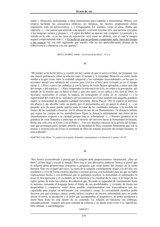 El arte de ser
30/08/2012
__________________________________________________________________
259
ondas y vibraciones inalcanzadas, a idear instrumentos para captarlas y transmitirlas. Obtuve, con
relativa facilidad, las sensaciones olfativas; las térmicas, las táctiles, propiamente dichas
requirieron toda mi perseverancia. (...) Congregados los sentidos, surge el alma. Había que
esperarla. (...) me parece que teniendo este aparato, conviene inventar otro, que permita averiguar
si las imágenes sienten y piensan (...) Y algún día habrá un aparato más completo. Lo pensado y lo
sentido en la vida –o en los ratos de exposición- será como un alfabeto, con el cual la imagen
seguirá comprendiendo todo (...) El hecho de que no podamos comprender nada fuera del tiempo
y del espacio, tal vez esté sugiriendo que nuestra vida no sea apreciablemente distinta de la
sobrevivencia a obtenerse con este aparato”.
BIOY CASARES, Adolfo: “La invención de Morel”, 87 y ss
“Mi tiempo se ha hecho breve y, cuando me doy cuenta de que se acerca el final, me pregunto con
una mayor pertinencia sobre la relación entre el tiempo y la eternidad. Relación en cierto modo
similar a la que existe entre la realidad categorial y las realidades trascendentales, en las que es
necesario asumir una sabiduría del corazón para vivir en el hoy, pero viviendo ya en el tiempo
eterno (…) Poco a poco, sin embargo, y con la fuerza de Jesús, hemos aprendido a mirar más allá
del tiempo y del espacio (…) Para comprender la relevancia de la fe, en orden a la percepción del
sentido de la historia que va hacia el final y que, por tanto, es ya caduca a los ojos de Dios, es
necesario reencontrar el coraje, la audacia de contraponer al orden de la cantidad (…) la
superioridad del orden de la cualidad o del pensamiento, en el que también una pequeña grandeza
supera la inmensidad de cualquier cantidad mesurable. Decía Pascal: ‘Por el espacio el universo
me abarca y me absorbe como un punto; por el pensamiento, soy yo quien lo abarca’ (…) un
pequeño acto de amor puede superar toda la masa de las cualidades humanas y la medida sin
límites de las cantidades cósmicas. Así lo afirma en uno de sus Pensamientos: ‘la distancia infinita
que separa los cuerpos de los entendimientos figura la distancia infinitamente más finita de los
entendimientos respecto a la caridad; porque ésta es sobrenatural’ (…) Nuestra grandeza es la
grandeza de estar llamados a participar en el devenir del universo hacia la humanidad divinizada,
hecha una sola cosa en Cristo y en el Padre (…) no nos dejemos encerrar en la prisión del tiempo,
sino que permanezcamos siempre abiertos a la eternidad de Dios, creyendo firmemente que con la
muerte y resurrección de Cristo la eternidad de Dios ha tomado posesión del tiempo humano, se
está acabando“
MARTINI, Carlo María: “La audacia de la pasión. El hombre contemporáneo y el dilema de la opción”, 95-107
“Nos hemos acostumbrado a pensar que la religión debe proporcionarnos información. ¿Hay un
Dios? ¿Cómo llegó a existir el mundo? Pero ésta es una aberración moderna. Nunca se pensó que
la religión debía proporcionar respuestas a preguntas que están dentro del alcance de la razón
humana. Éste era el papel del logos. La tarea de la religión, estrechamente aliada a la del arte, era
ayudarnos a vivir de forma creativa, pacífica e incluso gozosa, con realidades para las que no había
explicaciones fáciles y con problemas que no podíamos resolver: la mortalidad, el sufrimiento, la
pena, la desesperación y el escándalo de la injusticia y la crueldad de la vida. A lo largo de los
siglos, gentes de todas las culturas descubrieron que, llevando su capacidad de razonamiento hasta
el máximo, tensando el lenguaje hasta el límite de sus posibilidades, y viviendo de forma tan
desprendida y compasiva como fuera posible, experimentaban una trascendencia que les
capacitaba para aceptar su sufrimiento con serenidad y coraje. La racionalidad científica podía
decirnos por qué teníamos cáncer, podía incluso curarnos de nuestra enfermedad; pero no podía
aliviar el terror, la decepción y el dolor que acompañaban al diagnóstico, ni podía ayudarnos a
morir bien. Esto no está dentro de su cometido. La religión no funciona, sin embargo,
automáticamente; requiere una gran cantidad de esfuerzo y no puede tener éxito si es superficial,
falsa idólatra o autoindulgente.
 