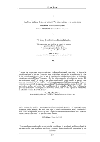 El arte de ser
30/08/2012
__________________________________________________________________
264
"¿A dónde va el alma después de la muerte? No es necesario que vaya a parte alguna
Jakob Böhme, místico alemán del siglo XVI
Citado en YOURCENAR, Marguerite:"La voz de las cosas",
“El tiempo de los hombres es Eternidad plegada...
Este cuerpo que nos contiene no conoce el nuestro;
Quien nos habita es habitado.
Y esos cuerpos, unos dentro de otros,
Son los cuerpos de la Eternidad.”
Jean COCTEAU,
Citado en YOURCENAR, Marguerite:"La voz de las cosas", 112
“La vida que representa el supremo valor para los Evangelios no es la vida física y ni siquiera la
psicológica (para las que los Evangelios usan los términos griegos bìos y psiqhè), sino la vida
divina comunicada al hombre (para la que se usa el término zoè) Los tres términos se distinguen
cuidadosamente en el Nuevo Testamento y los dos primeros quedan subordinados al tercero: ‘El
que ama su vida (psiqhè) la pierde, el que odia su vida (psiqhè) en este mundo, la guardará para
una vida eterna (zoè)’’ (Juan 12, 25). Por ello, cuando decimos ‘Vida’ con mayúscula, debemos
entender antes que nada la suprema y concretísima Vida y Ser que es Dios mismo. Es ésa la vida
que Jesús se atribuye a sí mismo (‘Yo soy el Camino de la Verdad y la Vida’, Juan 14, 6) y de la
que todos los hombres y las mujeres son llamados a formar parte. El valor supremo en este mundo
es el hombre viviente de la vida divina”
Carlo María MARTINI en
ECO. Humberto y MARTINI, Carlo María: “¿En qué creen los que no creen?”, 44
“Todo hombre está llamado a trascender con confianza creyente el mundo y su tiempo hacia una
dimensión nueva, la eterna. ¡En Jesús tiene lugar el eterno llamamiento de Dios a los hombres!
Aquí radica la importancia decisiva y única –imprescindible también en nuestros días- de Jesús
para la concepción de Dios y la relación con los hombres”
KÜNG, Hans: “¿Existe Dios?”, 929
“Es un mundo de una plenitud y de una densidad prodigiosas. Es la realidad, la última realidad, la
que hace que las cosas sean lo que son. Hacia ese mundo, donde tiene lugar la resurrección de los
 