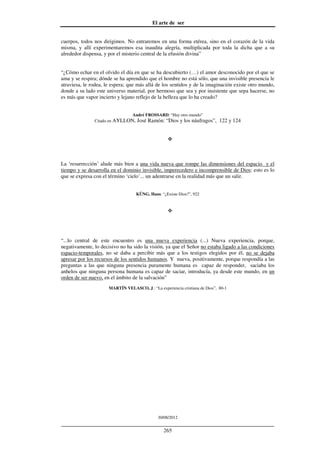 El arte de ser
30/08/2012
__________________________________________________________________
265
cuerpos, todos nos dirigimos. No entraremos en una forma etérea, sino en el corazón de la vida
misma, y allí experimentaremos esa inaudita alegría, multiplicada por toda la dicha que a su
alrededor dispensa, y por el misterio central de la efusión divina”
“¿Cómo echar en el olvido el día en que se ha descubierto (…) el amor desconocido por el que se
ama y se respira; dónde se ha aprendido que el hombre no está sólo, que una invisible presencia le
atraviesa, le rodea, le espera; que más allá de los sentidos y de la imaginación existe otro mundo,
donde a su lado este universo material, por hermoso que sea y por insistente que sepa hacerse, no
es más que vapor incierto y lejano reflejo de la belleza que lo ha creado?
André FROSSARD: “Hay otro mundo”
Citado en AYLLON, José Ramón: “Dios y los náufragos”, 122 y 124
La ‘resurrección’ alude más bien a una vida nueva que rompe las dimensiones del espacio y el
tiempo y se desarrolla en el dominio invisible, imperecedero e incomprensible de Dios: esto es lo
que se expresa con el término ‘cielo’... un adentrarse en la realidad más que un salir.
KÜNG, Hans: “¿Existe Dios?”, 922
“...lo central de este encuentro es una nueva experiencia (...) Nueva experiencia, porque,
negativamente, lo decisivo no ha sido la visión, ya que el Señor no estaba ligado a las condiciones
espacio-temporales, no se daba a percibir más que a los testigos elegidos por él, no se dejaba
apresar por los recursos de los sentidos humanos. Y nueva, positivamente, porque respondía a las
preguntas a las que ninguna presencia puramente humana es capaz de responder, saciaba los
anhelos que ninguna persona humana es capaz de saciar, introducía, ya desde este mundo, en un
orden de ser nuevo, en el ámbito de la salvación”
MARTÍN VELASCO, J.: “La experiencia cristiana de Dios”, 80-1
 