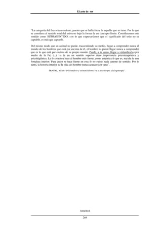 El arte de ser
30/08/2012
__________________________________________________________________
269
“La categoría del fin es trascendente, puesto que se halla fuera de aquello que se tiene. Por lo que
se considera al sentido total del universo bajo la forma de un concepto límite. Consideramos este
sentido como SUPRASENTIDO, con lo que expresaríamos que el significado del todo no es
captable, es más que captable.
Del mismo modo que un animal no puede, trascendiendo su medio, llegar a comprender nunca el
mundo de los hombres que está por encima de él, el hombre no puede llegar nunca a comprender
que es lo que está por encima de su propio mundo. Puede, a lo sumo, llegar a vislumbrarlo (por
medio de la Fe) (...) La fe en un sentido superior tiene importancia psicoterapéutica y
psicohigiénica. La fe creadora hace al hombre más fuerte, como auténtica fe que es, nacida de una
fortaleza interior. Para quien se hace fuerte en esta fe no existe nada carente de sentido. Por lo
tanto, la historia interior de la vida del hombre nunca acaecerá en vano”.
FRANKL, Victor: “Psicoanálisis y existencialismo. De la psicoterapia a la logoterapia”.
 